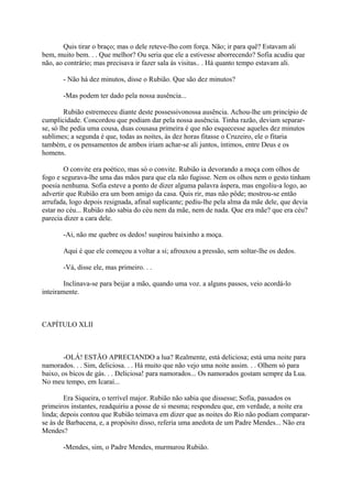 Quis tirar o braço; mas o dele reteve-lho com força. Não; ir para quê? Estavam ali
bem, muito bem. . . Que melhor? Ou seria que ele a estivesse aborrecendo? Sofia acudiu que
não, ao contrário; mas precisava ir fazer sala às visitas.. . Há quanto tempo estavam ali.
- Não há dez minutos, disse o Rubião. Que são dez minutos?
-Mas podem ter dado pela nossa ausência...
Rubião estremeceu diante deste possessivonossa ausência. Achou-lhe um princípio de
cumplicidade. Concordou que podiam dar pela nossa ausência. Tinha razão, deviam separarse, só lhe pedia uma cousa, duas cousasa primeira é que não esquecesse aqueles dez minutos
sublimes; a segunda é que, todas as noites, às dez horas fitasse o Cruzeiro, ele o fitaria
também, e os pensamentos de ambos iriam achar-se ali juntos, íntimos, entre Deus e os
homens.
O convite era poético, mas só o convite. Rubião ia devorando a moça com olhos de
fogo e segurava-lhe uma das mãos para que ela não fugisse. Nem os olhos nem o gesto tinham
poesia nenhuma. Sofia esteve a ponto de dizer alguma palavra áspera, mas engoliu-a logo, ao
advertir que Rubião era um bom amigo da casa. Quis rir, mas não pôde; mostrou-se então
arrufada, logo depois resignada, afinal suplicante; pediu-lhe pela alma da mãe dele, que devia
estar no céu... Rubião não sabia do céu nem da mãe, nem de nada. Que era mãe? que era céu?
parecia dizer a cara dele.
-Ai, não me quebre os dedos! suspirou baixinho a moça.
Aqui é que ele começou a voltar a si; afrouxou a pressão, sem soltar-lhe os dedos.
-Vá, disse ele, mas primeiro. . .
Inclinava-se para beijar a mão, quando uma voz. a alguns passos, veio acordá-lo
inteiramente.

CAPÍTULO XLII

-OLÁ! ESTÃO APRECIANDO a lua? Realmente, está deliciosa; está uma noite para
namorados. . . Sim, deliciosa. . . Há muito que não vejo uma noite assim. . . Olhem só para
baixo, os bicos de gás. . . Deliciosa! para namorados... Os namorados gostam sempre da Lua.
No meu tempo, em Icaraí...
Era Siqueira, o terrível major. Rubião não sabia que dissesse; Sofia, passados os
primeiros instantes, readquiriu a posse de si mesma; respondeu que, em verdade, a noite era
linda; depois contou que Rubião teimava em dizer que as noites do Rio não podiam compararse às de Barbacena, e, a propósito disso, referia uma anedota de um Padre Mendes... Não era
Mendes?
-Mendes, sim, o Padre Mendes, murmurou Rubião.

 