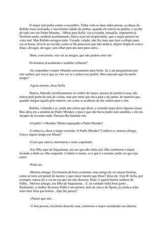 O major mal podia conter o assombro. Tinha visto as duas mãos presas, a cabeça do
Rubião meio inclinada, o movimento rápido de ambos, quando ele entrou no jardim; e sai-lhe
de tudo isto um Padre Mendes... Olhou para Sofia; viu-a risonha, tranqüila, impenetrável.
Nenhum medo, nenhum acanhamento; falava com tal simplicidade, que o major pensou ter
visto mal. Mas Rubião estragou tudo. Vexado, calado, não fez mais que tirar o relógio para
ver as horas, levá-lo ao ouvido, como se lhe parecesse que não andava, depois limpá-lo com o
lenço, devagar, devagar, sem olhar para um nem para outro...
-Bem, conversem, vou ver as amigas, que não podem estar sós.
Os homens já acabaram o maldito voltarete?
-Já, respondeu o major olhando curiosamente para Sofia. Já, e até perguntaram por
este senhor; por isso é que eu vim ver se o achava no jardim. Mas estavam aqui há muito
tempo?
-Agora mesmo, disse Sofia.
Depois, batendo carinhosamente no ombro do major, passou do jardim à casa; não
entrou pela porta da sala de visitas, mas por outra que dava para a de jantar; de maneira que,
quando chegou àquela pelo interior, era como se acabasse de dar ordens para o chá.
Rubião, voltando a si, ainda não achou que dizer, e contudo urgia dizer alguma cousa.
Boa idéia era a anedota do Padre Mendes; o pior é que não havia padre nem anedota, e ele era
incapaz de inventar nada. Pareceu-lhe bastante isto
-O padre! o Mendes! Muito engraçado o Padre Mendes!
-Conheci-o, disse o major sorrindo. O Padre Mendes? Conheci-o; morreu cônego.
Esteve algum tempo em Minas?
-Creio que esteve, murmurou o outro espantado.
-Era filho aqui de Saquarema; era um que não tinha este olho continuou o major
levando o dedo ao olho esquerdo. Conheci o muito, se é que é o mesmo; pode ser que seja
outro.
-Pode ser.
-Morreu cônego. Era homem de bons costumes, mas amigo de ver moças bonitas,
como se mira um painel de mestre; e que maior mestre que Deus? dizia ele. Esta D. Sofia, por
exemplo, nunca ele a viu na rua que me não dissesse. Hoje vi aquela bonita senhora do
Palha... Morreu cônego; era filho de Saquarema... E, na verdade tinha bom gosto...
Realmente, a mulher do nosso Palha é um primor, bela de cara e de figura; eu ainda a acho
mais bem feita que bonita... Que lhe parece?
- Parece que sim...
- E boa pessoa, excelente dona de casa, continuou o major acendendo um charuto.

 
