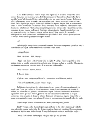 A luz do fósforo deu à cara do major uma expressão de escárnio ou de outra cousa
menos dura, mas não menos adversa. Rubião sentiu correr-lhe um frio pela espinha. Teria
ouvido? visto? adivinha do? Estava ali um indiscreto, um mexeriqueiro? A cara do homem
não explicava este ponto; em todo caso, era mais seguro crer no pior Aqui temos o nosso
herói como alguém que, depois de navegar cosido com a praia, longos anos, acha-se um dia
entre as ondas do alto mar felizmente o medo também é oficial de idéias, e deu-lhe ali uma
lisonjear o interlocutor. Não hesitou em achá-lo gracioso e interessante, e dizer-lhe que tinha
uma casa às suas ordens, na Praia de Botafogo, número tantos. Dava-lhe muita honra em
travar relações com ele. Contava poucos amigos aquio Palha, a quem devia grandes
obséquios,-D. Sofia que era uma senhora de rara gravidade, e mais três ou quatro pessoas.
Vivia só; podia ser até que se retirasse para Minas.
-Já?
-Não digo já, mas pode ser que me não demore. Sabe que uma pessoa que viveu toda a
sua vida em um lugar, custa-lhe muito a acostumar-se em outro.
-Isso conforme.
-Sim, conforme... Mas é a regra.
-Regra será, mas o senhor vai ser uma exceção. A Corte é o diabo; apanha-se uma
paixão como se apanha uma constipação; basta uma fresta de ar, fica-se perdido. Olhe, eu não
me dava de apostar que o senhor, antes de seis meses, está casado...
"Não viu nada", pensou Rubião.
E depois, alegre
-Pode ser. mas também em Minas há casamentos; nem lá faltam padres.
-Falta o Padre Mendes, acudiu rindo o major.
Rubião sorriu constrangido, não entendendo se a palavra do major era inocente ou
maliciosa. Este é que colheu as rédeas ao assunto, tratou de outras cousas, do tempo, da
cidade, do ministério, da guerra, e do Marechal López. E vede o contraste da ocasiãoesse
aguaceiro, maior que o da entrada, pareceu um raio de sol ao nosso Rubião. Ei-lo que
espaneja a alma ao calor do discurso infinito do major, intercalando alguma palavrinha, se
pode, e sempre cabeceando com aplauso. E pensava outra vez que não, que ele não vira nada.
-Papai! Papai está aí? disse uma voz à porta que dava para o jardim.
Era D. Tonica; vinha chamá-lo para irem embora. O chá estava na mesa, é verdade;
mas não podia esperar mais, tinha dor de cabeça, disse ela ao pai, baixinho. Depois estendeu
os dedos ao Rubião; este pediu-lhe que ficasse ainda alguns minutos; o estimável major...
-Perde o seu tempo, interrompeu o major; ela é que me governa.

 