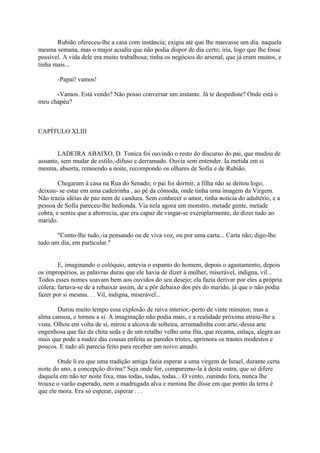 Rubião ofereceu-lhe a casa com instância; exigiu até que lhe marcasse um dia. naquela
mesma semana, mas o major acudiu que não podia dispor de dia certo; iria, logo que lhe fosse
possível. A vida dele era muito trabalhosa; tinha os negócios do arsenal, que já eram muitos, e
tinha mais...
-Papai! vamos!
-Vamos. Está vendo? Não posso conversar um instante. Já te despediste? Onde está o
meu chapéu?

CAPÍTULO XLIII
LADEIRA ABAIXO, D. Tonica foi ouvindo o resto do discurso do pai, que mudou de
assunto, sem mudar de estilo,-difuso e derramado. Ouvia sem entender. Ia metida em si
mesma, absorta, remoendo a noite, recompondo os olhares de Sofia e de Rubião.
Chegaram à casa na Rua do Senado; o pai foi dormir, a filha não se deitou logo,
deixou- se estar em uma cadeirinha , ao pé da cômoda, onde tinha uma imagem da Virgem.
Não trazia idéias de paz nem de candura. Sem conhecer o amor, tinha notícia do adultério, e a
pessoa de Sofia pareceu-lhe hedionda. Via nela agora um monstro, metade gente, metade
cobra, e sentiu que a aborrecia, que era capaz de vingar-se exemplarmente, de dizer tudo ao
marido.
"Conto-lhe tudo,-ia pensando ou de viva voz, ou por uma carta... Carta não; digo-lhe
tudo um dia, em particular."
E, imaginando o colóquio, antevia o espanto do homem, depois o agastamento, depois
os impropérios, as palavras duras que ele havia de dizer à mulher, miserável, indigna, vil...
Todos esses nomes soavam bem aos ouvidos do seu desejo; ela fazia derivar por eles a própria
cólera; fartava-se de a rebaixar assim, de a pôr debaixo dos pés do marido, já que o não podia
fazer por si mesma. . . Vil, indigna, miserável...
Durou muito tempo essa explosão de raiva interior,-perto de vinte minutos; mas a
alma cansou, e tornou a si. A imaginação não podia mais, e a realidade próxima atraiu-lhe a
vista. Olhou em volta de si, mirou a alcova de solteira, arrumadinha com arte,-dessa arte
engenhosa que faz da chita seda e de um retalho velho uma fita, que recama, enlaça, alegra ao
mais que pode a nudez das cousas enfeita as paredes tristes, aprimora os trastes modestos e
poucos. E tudo ali parecia feito para receber um noivo amado.
Onde li eu que uma tradição antiga fazia esperar a uma virgem de Israel, durante certa
noite do ano, a concepção divina? Seja onde for, comparemo-la à desta outra, que só difere
daquela em não ter noite fixa, mas todas, todas, todas... O vento, zunindo fora, nunca lhe
trouxe o varão esperado, nem a madrugada alva e menina lhe disse em que ponto da terra é
que ele mora. Era só esperar, esperar . . .

 