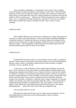 Agora, aquietada a imaginação e o ressentimento, mira e remira a alcova solitária,
recorda as amigas do colégio e de família, as mais íntimas, casadas todas. A derradeira delas
desposou aos trinta anos um oficial de marinha, e foi ainda o que reverdeceu as esperanças à
amiga solteira, que não pedia tanto, posto que a farda de aspirante foi a primeira cousa que lhe
seduziu os olhos, aos quinze anos. . . Onde iam eles? Mas lá passaram cinco anos, cumpriu os
trinta e nove, e os quarenta não tardam. Quarentona, solteirona, D. Tonica teve um calafrio.
Olhou ainda, recordou tudo, ergueu-se de golpe, deu duas voltas e atirou-se à cama
chorando...

CAPÍTULO XLIV

NÃO VADES CRER que a dor aqui foi mais verdadeira que a cólera; foram iguais em
si mesmas, os efeitos é que foram diversos. A cólera deu em nada; a humilhação debulhou-se
em lágrimas legítimas. E contudo não faltaram a esta senhora ímpetos de estrangular Sofia,
calcá-la aos pés, arrancar-lhe o coração aos pedaços, dizendo-lhe na cara os nomes crus que
atribuía ao marido... Tudo imaginações! Crede-mehá tiranos de intenção. Quem sabe? Na
alma desta senhora passou agora um tênue fio de Calígula...

CAPÍTULO XLV

E ENQUANTO uma chora, outra ri; é a lei do mundo, meu rico senhor; é a perfeição
universal. Tudo chorando seria monótono, tudo rindo cansativo, mas uma boa distribuição de
lágrimas e polcas, soluços e sarabandas, acaba por trazer à alma do mundo a variedade
necessária, e faz-se o equilíbrio da vida.
A outra que ri é a alma do Rubião. Escutai a cantiga alegre, brilhante, com que ela
desce o morro, dizendo as cousas mais íntimas às estrelas, espécie de rapsódia feita de uma
linguagem que ninguém nunca alfabetou, por ser impossível achar um sinal que lhe exprima
os vocábulos. Cá embaixo, as ruas desertas parecem-lhe povoadas, o silêncio é um tumulto, e
de todas as janelas debruçam-se vultos de mulher, caras bonitas e grossas sobrancelhas, todas
Sofias e uma Sofia única. Uma ou outra vez, Rubião acha que foi temerário, indiscreto,
recorda o caso do jardim, a resistência, o enfado da moça, e chega a arrepender-se; tem então
calafrios, fica aterrado com a idéia de que podem fechar-lhe a porta, e cortar inteiramente as
relaçõestudo porque precipitou os acontecimentos. Sim, devia esperar; a ocasião não era
própria; visitas, muitas luzes, que lembrança foi aquela de falar de amores, sem cautelas,
desbragadamente?. . . Achava-lhe razão; era bem feito que o despedisse logo.
-Fui um maluco! dizia em voz alta.
Não pensava no jantar, que foi lauto, nem nos vinhos, que eram generosos, nem na
eletricidade própria de uma sala em que há senhoras galantes; achava-se maluco,
completamente maluco.

 