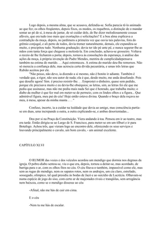 Logo depois, a mesma alma, que se acusava, defendia-se. Sofia parecia tê-lo animado
ao que fez; os olhos freqüentes, depois fixos, os modos, os requebros, a distinção de o mandar
sentar ao pé de si, à mesa de jantar, de só cuidar dele, de lhe dizer melodiosamente cousas
afáveis, que era tudo isso mais que exortações e solicitações? E a boa alma explicava a
contradição da moça, depois, no jardimera a primeira vez que ouvia tais palavras, fora do
grêmio conjugal, e ali perto de todos, devia tremer naturalmente, demais, ele expandira-se
muito, e precipitou tudo. Nenhuma graduação; devia ter ido pé ante pé, e nunca segurar-lhe as
mãos com tanta força que chegasse a molestá-la. Em conclusão, achava-se grosseiro. Voltava
o receio de lhe fecharem a porta; depois, tornava às consolações da esperança, à análise das
ações da moça, à própria invenção do Padre Mendes, mentira de cumplicidadepensava
também na estima do marido. . . Aqui estremeceu. A estima do marido deu-lhe remorsos. Não
só merecia a confiança dele, mas acrescia certa dívida pecuniária, e umas três letras que
Rubião aceitou por ele.
"Não posso, não devo, ia dizendo a si mesmo, não é bonito ir adiante. Também é
verdade que, a rigor, não sou autor de nada; ela é que, desde muito, me anda desafiando. Pois
que desafie agora! Sim. é preciso resistir-lhe. . . Emprestei o dinheiro, quase sem pedido,
porque ele precisava muito e eu devia-lhe obséquios; as letras, sim, as letras foi ele que me
pediu que assinasse, mas não me pediu mais nada Sei que é honrado, que trabalha muito; o
diabo da mulher é que fez mal em meter-se de permeio, com os lindos olhos e a figura... Que
admirável figura, meu pai do céu! Hoje então estava divina. Quando o braço dela roçava no
meu, à mesa, apesar da minha manta . . . "
Confuso, incerto, ia a cuidar na lealdade que devia ao amigo, mas consciência partiase em duas, uma increpando a outra, a outra explicando-se, e ambas desorientadas...
Deu por si na Praça da Constituição. Viera andando à toa. Pensou em ir ao teatro, mas
era tarde. Então dirigiu-se ao Largo de S. Francisco, para meter-se em um tílburi e ir para
Botafogo. Achou três, que vieram logo ao encontro dele, oferecendo os seus serviços e
louvando principalmente o cavalo, um bom cavalo, - um animal excelente.

CAPÍTULO XLVI

O RUMOR das vozes e dos veículos acordou um mendigo que dormia nos degraus da
igreja. O pobre-diabo sentou-se, viu o que era, depois, tornou a deitar-se, mas acordado, de
barriga para o ar, com os olhos fitos no céu. O céu fitava-o também, impassível como ele, mas
sem as rugas do mendigo, nem os sapatos rotos, nem os andrajos, um cia claro, estrelado,
sossegado, olímpico, tal qual presidiu às bodas de Jacó e ao suicídio de Lucrécia. Olhavam-se
numa espécie de jogo do siso, com certo ar de majestades rivais e tranqüilas, sem arrogância
nem baixeza, como se o mendigo dissesse ao céu
-Afinal, não me hás de cair em cima.
E o céu
-Nem tu me hás de escalar.

 