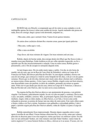 CAPÍTULO XLVII

RUBIÃO não era filósofo; a comparação que ali fez entre os seus cuidados e os do
maltrapilho apenas lhe trouxe à alma uma sombra de inveja. Aquele malandro não pensa em
nada, disse ele consigo; daqui a pouco está dormindo, enquanto eu...
- Meu amo, entre, que o animal é bom. Vamos lá em quinze minutos.
Os outros dous cocheiros diziam-lhe a mesma cousa, quase por iguais palavras
- Meu amo, venha aqui e verá...
-Olhe o meu cavalinho
-Faça favor; são treze minutos de viagem. Em treze minutos está em casa.
Rubião, depois de hesitar ainda, deu consigo dentro do tílburi que lhe ficava à mão, e
mandou tocar para Botafogo. Então lembrou-se de um velho episódio esquecido, ou foi o
episódio que lhe deu inconscientemente a solução. Uma ou outra cousa, Rubião guiou o
pensamento, com o fim de escapar às sensações daquela noite.
Lá iam longos anos. Ele era então muito rapaz, e pobre. Um dia, às oito horas da
manhã, saiu de casa, que era na Rua do Cano (Sete de Setembro), entrou no Largo de S.
Francisco de Paula; dali desces pela Rua do Ouvidor. Ia com alguns cuidados; morava em
casa de um amigo, que começava a tratá-lo como hóspede de três dias, e ele já o era de quatro
semanas. Dizem que os de três dias cheiram mal; muito antes disso cheiram mal os defuntos,
ao menos nestes climas quentes...Certo é que o nosso Rubião, singelo como um bom mineiro,
mas desconfiado como um paulista, ia cheio de cuidados, pensando em retirar-se quanto
antes. Pode crer-se que desde que saiu de casa, entrou no Largo de S. Francisco, e desceu a
Rua do Ouvidor até a dos Ourives, não viu nem ouviu cousa nenhuma.
Na esquina da Rua dos Ourives deteve-o um ajuntamento de pessoas, e um préstito
singular. Um homem, judicialmente trajado, lia em voz alta um papel, a sentença. Havia mais
o juiz, um padre, soldados, curiosos. Mas, as principais figuras eram dous pretos. Um deles,
mediano, magro, tinha as mãos atadas, os olhos baixos, a cor fula, e levava uma corda
enlaçada no pescoço; as pontas do baraço iam nas mãos de outro preto. Este outro olhava para
a frente e tinha a cor fixa e retinta. Sustentava com galhardia a curiosidade pública. Lido o
papel, o préstito seguiu pela Rua dos Ourives adiante; vinha do Aljube e ia para o Largo do
Moura.
Rubião naturalmente ficou impressionado. Durante alguns segundos esteve como
agora à escolha de um tílburi. Forças íntimas ofereciam-lhe o seu cavalo, umas que voltasse
para trás ou descesse para ir aos seus negócios,-outras que fosse ver enforcar o preto. Era tão
raro ver um enforcado! Senhor, em vinte minutos está tudo findo!-Senhor, vamos tratar de
outros negócios! E o nosso homem fechou os olhos, e deixou-se ir ao acaso. O acaso, em vez

 