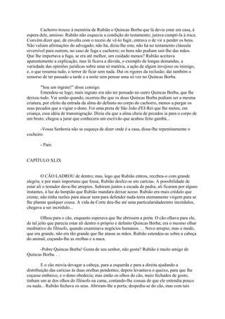 Cachorro trouxe à memória de Rubião o Quincas Borba que lá devia estar em casa, à
espera dele, ansioso. Rubião não esquecia a condição do testamento; jurava cumpri-la à risca.
Convém dizer que, de envolta com o receio de vê-lo fugir, entrava o de vir a perder os bens.
Não valiam afirmações do advogado; não há, dizia-lhe este, não há no testamento cláusula
reversível para outrem, no caso de fuga e cachorro; os bens não podiam sair-lhe das mãos.
Que lhe importava a fuga, se era até melhor, um cuidado menos? Rubião aceitava
aparentemente a explicação, mas lá ficava a dúvida, o exemplo de longas demandas, a
variedade das opiniões jurídicas sobre uma só matéria, a ação de algum invejoso ou inimigo,
e, o que resumia tudo, o terror de ficar sem nada. Daí os rigores da reclusão; daí também o
remorso de ter passado a tarde e a noite sem pensar uma só vez no Quincas Borba.
"Sou um ingrato!" disse consigo.
Emendou-se logo; mais ingrato era não ter pensado no outro Quincas Borba, que lhe
deixou tudo. Vai senão quando, ocorreu-lhe que os dous Quincas Borba podiam ser a mesma
criatura, por efeito da entrada da alma do defunto no corpo do cachorro, menos a purgar os
seus pecados que a vigiar o dono. Foi uma preta de São João d'EI-Rei que lhe meteu, em
criança, essa idéia de transmigração. Dizia ela que a alma cheia de pecados ia para o corpo de
um bruto; chegou a jurar que conhecera um escrivão que acabou feito gambá...
-Vossa Senhoria não se esqueça de dizer onde é a casa, disse-lhe repentinamente o
cocheiro.
- Pare.
CAPÍTULO XLIX
O CÃO LADROU de dentro; mas, logo que Rubião entrou, recebeu-o com grande
alegria; e por mais importuno que fosse, Rubião desfez-se em carícias. A possibilidade de
estar ali o testador dava-lhe arrepios. Subiram juntos a escada de pedra; ali ficaram por alguns
instantes, à luz do lampião que Rubião mandara deixar aceso. Rubião era mais crédulo que
crente; não tinha razões para atacar nem para defender nada-terra eternamente virgem para se
lhe plantar qualquer cousa. A vida da Corte deu-lhe até uma particularidadeentre incrédulos,
chegava a ser incrédulo...
Olhou para o cão, enquanto esperava que lhe abrissem a porta. O cão olhava para ele,
de tal jeito que parecia estar ali dentro o próprio e defunto Quincas Borba; era o mesmo olhar
meditativo do filósofo, quando examinava negócios humanos. . . Novo arrepio; mas o medo,
que era grande, não era tão grande que lhe atasse as mãos. Rubião estendeu-as sobre a cabeça
do animal, coçando-lhe as orelhas e a nuca.
-Pobre Quincas Borba! Gosta de seu senhor, não gosta? Rubião é muito amigo de
Quincas Borba. . .
E o cão movia devagar a cabeça, para a esquerda e para a direita ajudando a
distribuição das carícias às duas orelhas pendentes; depois levantava o queixo, para que lhe
coçasse embaixo, e o dono obedecia; mas então os olhos do cão, meio fechados de gosto,
tinham um ar dos olhos do filósofo na cama, contando-lhe cousas de que ele entendia pouco
ou nada... Rubião fechava os seus. Abriram-lhe a porta; despediu-se do cão, mas com tais

 