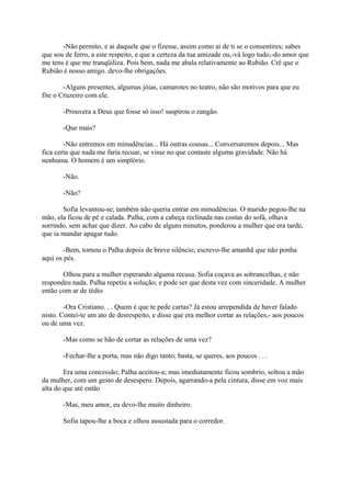 -Não permito, e ai daquele que o fizesse, assim como ai de ti se o consentires; sabes
que sou de ferro, a este respeito, e que a certeza da tua amizade ou,-vá logo tudo,-do amor que
me tens é que me tranqüiliza. Pois bem, nada me abala relativamente ao Rubião. Crê que o
Rubião é nosso amigo. devo-lhe obrigações.
-Alguns presentes, algumas jóias, camarotes no teatro, não são motivos para que eu
fite o Cruzeiro com ele.
-Prouvera a Deus que fosse só isso! suspirou o zangão.
-Que mais?
-Não entremos em minudências... Há outras cousas... Conversaremos depois... Mas
fica certa que nada me faria recuar, se visse no que contaste alguma gravidade. Não há
nenhuma. O homem é um simplório.
-Não.
-Não?
Sofia levantou-se; também não queria entrar em minudências. O marido pegou-lhe na
mão, ela ficou de pé e calada. Palha, com a cabeça reclinada nas costas do sofá, olhava
sorrindo, sem achar que dizer. Ao cabo de alguns minutos, ponderou a mulher que era tarde,
que ia mandar apagar tudo.
-Bem, tornou o Palha depois de breve silêncio; escrevo-lhe amanhã que não ponha
aqui os pés.
Olhou para a mulher esperando alguma recusa. Sofia coçava as sobrancelhas, e não
respondeu nada. Palha repetiu a solução; e pode ser que desta vez com sinceridade. A mulher
então com ar de tédio
-Ora Cristiano. . . Quem é que te pede cartas? Já estou arrependida de haver falado
nisto. Contei-te um ato de desrespeito, e disse que era melhor cortar as relações,- aos poucos
ou de uma vez.
-Mas como se hão de cortar as relações de uma vez?
-Fechar-lhe a porta, mas não digo tanto; basta, se queres, aos poucos . . .
Era uma concessão; Palha aceitou-a; mas imediatamente ficou sombrio, soltou a mão
da mulher, com um gesto de desespero. Depois, agarrando-a pela cintura, disse em voz mais
alta do que até então
-Mas, meu amor, eu devo-lhe muito dinheiro.
Sofia tapou-lhe a boca e olhou assustada para o corredor.

 