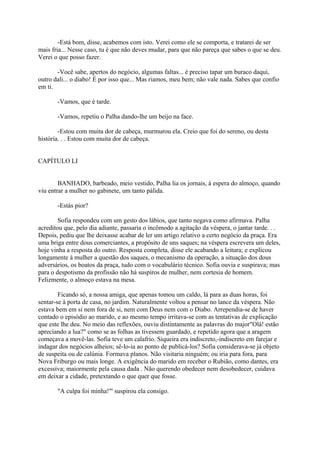 -Está bom, disse, acabemos com isto. Verei como ele se comporta, e tratarei de ser
mais fria... Nesse caso, tu é que não deves mudar, para que não pareça que sabes o que se deu.
Verei o que posso fazer.
-Você sabe, apertos do negócio, algumas faltas... é preciso tapar um buraco daqui,
outro dali... o diabo! É por isso que... Mas riamos, meu bem; não vale nada. Sabes que confio
em ti.
-Vamos, que é tarde.
-Vamos, repetiu o Palha dando-lhe um beijo na face.
-Estou com muita dor de cabeça, murmurou ela. Creio que foi do sereno, ou desta
história. . . Estou com muita dor de cabeça.
CAPÍTULO LI
BANHADO, barbeado, meio vestido, Palha lia os jornais, à espera do almoço, quando
viu entrar a mulher no gabinete, um tanto pálida.
-Estás pior?
Sofia respondeu com um gesto dos lábios, que tanto negava como afirmava. Palha
acreditou que, pelo dia adiante, passaria o incômodo a agitação da véspera, o jantar tarde. . .
Depois, pediu que lhe deixasse acabar de ler um artigo relativo a certo negócio da praça. Era
uma briga entre dous comerciantes, a propósito de uns saques; na véspera escrevera um deles,
hoje vinha a resposta do outro. Resposta completa, disse ele acabando a leitura; e explicou
longamente à mulher a questão dos saques, o mecanismo da operação, a situação dos dous
adversários, os boatos da praça, tudo com o vocabulário técnico. Sofia ouvia e suspirava; mas
para o despotismo da profissão não há suspiros de mulher, nem cortesia de homem.
Felizmente, o almoço estava na mesa.
Ficando só, a nossa amiga, que apenas tomou um caldo, lá para as duas horas, foi
sentar-se à porta de casa, no jardim. Naturalmente voltou a pensar no lance da véspera. Não
estava bem em si nem fora de si, nem com Deus nem com o Diabo. Arrependia-se de haver
contado o episódio ao marido, e ao mesmo tempo irritava-se com as tentativas de explicação
que este lhe deu. No meio das reflexões, ouviu distintamente as palavras do major"Olá! estão
apreciando a lua?" como se as folhas as tivessem guardado, e repetido agora que a aragem
começava a movê-las. Sofia teve um calafrio. Siqueira era indiscreto,-indiscreto em farejar e
indagar dos negócios alheios; sê-lo-ia ao ponto de publicá-los? Sofia considerava-se já objeto
de suspeita ou de calúnia. Formava planos. Não visitaria ninguém; ou iria para fora, para
Nova Friburgo ou mais longe. A exigência do marido em receber o Rubião, como dantes, era
excessiva; maiormente pela causa dada . Não querendo obedecer nem desobedecer, cuidava
em deixar a cidade, pretextando o que quer que fosse.
"A culpa foi minha!"' suspirou ela consigo.

 