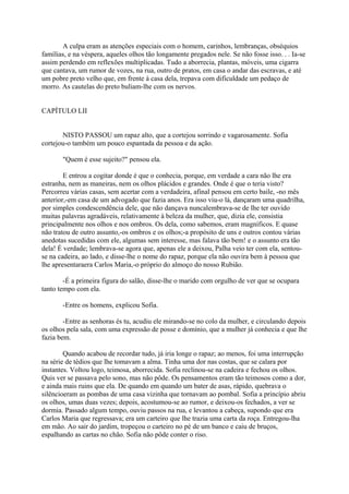 A culpa eram as atenções especiais com o homem, carinhos, lembranças, obséquios
famílias, e na véspera, aqueles olhos tão longamente pregados nele. Se não fosse isso. . . Ia-se
assim perdendo em reflexões multiplicadas. Tudo a aborrecia, plantas, móveis, uma cigarra
que cantava, um rumor de vozes, na rua, outro de pratos, em casa o andar das escravas, e até
um pobre preto velho que, em frente à casa dela, trepava com dificuldade um pedaço de
morro. As cautelas do preto buliam-lhe com os nervos.
CAPÍTULO LII
NISTO PASSOU um rapaz alto, que a cortejou sorrindo e vagarosamente. Sofia
cortejou-o também um pouco espantada da pessoa e da ação.
"Quem é esse sujeito?" pensou ela.
E entrou a cogitar donde é que o conhecia, porque, em verdade a cara não lhe era
estranha, nem as maneiras, nem os olhos plácidos e grandes. Onde é que o teria visto?
Percorreu várias casas, sem acertar com a verdadeira, afinal pensou em certo baile, -no mês
anterior,-em casa de um advogado que fazia anos. Era isso viu-o lá, dançaram uma quadrilha,
por simples condescendência dele, que não dançava nuncalembrava-se de lhe ter ouvido
muitas palavras agradáveis, relativamente à beleza da mulher, que, dizia ele, consistia
principalmente nos olhos e nos ombros. Os dela, como sabemos, eram magníficos. E quase
não tratou de outro assunto,-os ombros e os olhos;-a propósito de uns e outros contou várias
anedotas sucedidas com ele, algumas sem interesse, mas falava tão bem! e o assunto era tão
dela! É verdade; lembrava-se agora que, apenas ele a deixou, Palha veio ter com ela, sentouse na cadeira, ao lado, e disse-lhe o nome do rapaz, porque ela não ouvira bem à pessoa que
lhe apresentaraera Carlos Maria,-o próprio do almoço do nosso Rubião.
-É a primeira figura do salão, disse-lhe o marido com orgulho de ver que se ocupara
tanto tempo com ela.
-Entre os homens, explicou Sofia.
-Entre as senhoras és tu, acudiu ele mirando-se no colo da mulher, e circulando depois
os olhos pela sala, com uma expressão de posse e domínio, que a mulher já conhecia e que lhe
fazia bem.
Quando acabou de recordar tudo, já iria longe o rapaz; ao menos, foi uma interrupção
na série de tédios que lhe tomavam a alma. Tinha uma dor nas costas, que se calara por
instantes. Voltou logo, teimosa, aborrecida. Sofia reclinou-se na cadeira e fechou os olhos.
Quis ver se passava pelo sono, mas não pôde. Os pensamentos eram tão teimosos como a dor,
e ainda mais ruins que ela. De quando em quando um bater de asas, rápido, quebrava o
silêncioeram as pombas de uma casa vizinha que tornavam ao pombal. Sofia a princípio abriu
os olhos, umas duas vezes; depois, acostumou-se ao rumor, e deixou-os fechados, a ver se
dormia. Passado algum tempo, ouviu passos na rua, e levantou a cabeça, supondo que era
Carlos Maria que regressava; era um carteiro que lhe trazia uma carta da roça. Entregou-lha
em mão. Ao sair do jardim, tropeçou o carteiro no pé de um banco e caiu de bruços,
espalhando as cartas no chão. Sofia não pôde conter o riso.

 