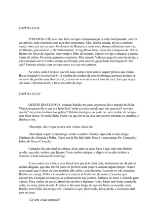 CAPÍTULO LII
PERDOEM-LHE esse riso. Bem sei que o desassossego, a noite mal passada, o terror
da opinião, tudo contrasta com esse riso inoportuno. Mas, leitora amada, talvez a senhora
nunca visse cair um carteiro. Os deuses de Homero,-e mais eram deuses,-debatiam uma vez
no Olimpo, gravemente, e até furiosamente. A orgulhosa Juno, ciosa dos colóquios de Tétis e
Júpiter em favor de Aquiles, interrompe o filho de Saturno. Júpiter troveja e ameaça; a esposa
treme de cólera. Os outros gemem e suspiram. Mas quando Vulcano pega da urna de néctar, e
vai coxeando servir a todos, rompe no Olimpo uma enorme gargalhada inextinguível. Por
quê? Senhora minha, com certeza nunca viu cair um carteiro.
As vezes, nem é preciso que ele caia; outras vezes nem é sequer preciso que exista.
Basta imaginá-lo ou recordá-lo. A sombra da sombra de uma lembrança grotesca projeta-se
no meio da paixão mais aborrecível, e o sorriso vem às vezes à tona da cara, leve que seja,um nada. Deixemo-la rir, e ler a sua carta da roça.
CAPÍTULO LIV
QUINZE DIAS DEPOIS, estando Rubião em casa, apareceu-lhe o marido de Sofia.
Vinha perguntar-lhe o que era feito dele? onde se tinha metido que não aparecia? estivera
doente? ou já não cuidava dos pobres? Rubião mastigava as palavras, sem acabar de compor
uma frase única. No meio disto, Palha viu que havia na sala um homem mirando os quadros, e
abafou a voz.
-Desculpe, não vi que estava com visitas, disse ele.
-Desculpar o quê? é um amigo, como o senhor. Doutor, aqui está o meu amigo
Cristiano de Almeida e Palha. Creio que já lhe falei dele. Este é o meu amigo Dr. Camacho,Joãno de Souza Camacho.
Camacho fez um sinal de cabeça, disse uma ou duas frase e quis sair; mas Rubião
acudiu, que não, senhor, que ficasse. Eram ambos amigos; e depois a lua não tardava a
iluminar a bela enseada de Botafogo.
A lua,-outra vez a lua,-e esta fraseCreio que já te falei dele, atordoaram de tal jeito o
recém-chegado, que não lhe foi possível proferir uma palavra durante algum tempo. Bom é
acrescentar que o dono da casa também não sabia o que dissesse. Estavam os três sentados,
Rubião no canapé, Palha e Camacho em cadeira defronte um do outro. Camacho que
conservara a bengala na mão pô-la verticalmente nos joelhos, batendo no nariz e olhando para
o tecto. Fora, rumor de carros, tropel de cavalos e algumas vozes. Eram sete horas e meia da
noite, ou mais, perto de oito. O silêncio foi mais longo do que era lícito na ocasião; nem
Rubião nem Palha davam por ele. Camacho é que, aborrecido, foi à janela, e exclamou dali
para os dous
-Lá vem o luar entrando!

 