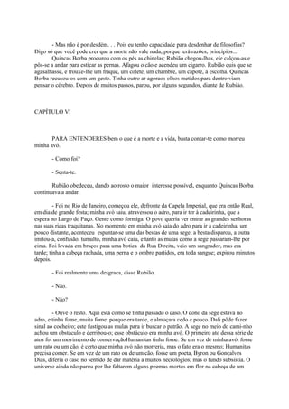 - Mas não é por desdém. . . Pois eu tenho capacidade para desdenhar de filosofias?
Digo só que você pode crer que a morte não vale nada, porque terá razões, princípios...
Quincas Borba procurou com os pés as chinelas; Rubião chegou-lhas, ele calçou-as e
pôs-se a andar para esticar as pernas. Afagou o cão e acendeu um cigarro. Rubião quis que se
agasalhasse, e trouxe-lhe um fraque, um colete, um chambre, um capote, à escolha. Quincas
Borba recusou-os com um gesto. Tinha outro ar agoraos olhos metidos para dentro viam
pensar o cérebro. Depois de muitos passos, parou, por alguns segundos, diante de Rubião.

CAPÍTULO VI

PARA ENTENDERES bem o que é a morte e a vida, basta contar-te como morreu
minha avó.
- Como foi?
- Senta-te.
Rubião obedeceu, dando ao rosto o maior interesse possível, enquanto Quincas Borba
continuava a andar.
- Foi no Rio de Janeiro, começou ele, defronte da Capela Imperial, que era então Real,
em dia de grande festa; minha avó saiu, atravessou o adro, para ir ter à cadeirinha, que a
espera no Largo do Paço. Gente como formiga. O povo queria ver entrar as grandes senhoras
nas suas ricas traquitanas. No momento em minha avó saía do adro para ir à cadeirinha, um
pouco distante, aconteceu espantar-se uma das bestas de uma sege; a besta disparou, a outra
imitou-a, confusão, tumulto, minha avó caiu, e tanto as mulas como a sege passaram-lhe por
cima. Foi levada em braços para uma botica da Rua Direita, veio um sangrador, mas era
tarde; tinha a cabeça rachada, uma perna e o ombro partidos, era toda sangue; expirou minutos
depois.
- Foi realmente uma desgraça, disse Rubião.
- Não.
- Não?
- Ouve o resto. Aqui está como se tinha passado o caso. O dono da sege estava no
adro, e tinha fome, muita fome, porque era tarde, e almoçara cedo e pouco. Dali pôde fazer
sinal ao cocheiro; este fustigou as mulas para ir buscar o patrão. A sege no meio do cami-nho
achou um obstáculo e derribou-o; esse obstáculo era minha avó. O primeiro ato dessa série de
atos foi um movimento de conservaçãoHumanitas tinha fome. Se em vez de minha avó, fosse
um rato ou um cão, é certo que minha avó não morreria, mas o fato era o mesmo; Humanitas
precisa comer. Se em vez de um rato ou de um cão, fosse um poeta, Byron ou Gonçalves
Dias, diferia o caso no sentido de dar matéria a muitos necrológios; mas o fundo subsistia. O
universo ainda não parou por lhe faltarem alguns poemas mortos em flor na cabeça de um

 