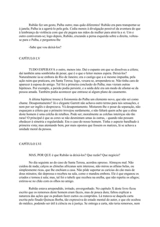 Rubião fez um gesto, Palha outro; mas quão diferentes! Rubião era para transportar-se
à janela; Palha ia a agarrá-lo pela gola. Cedia menos à divulgação possível da aventura do que
à lembrança da violência com que ele pegara nas mãos da mulher para atraí-la a si. Um e
outro contiveram-se; logo depois, Rubião, cruzando a perna esquerda sobre a direita, voltouse para o Palha, e perguntou-lhe
-Sabe que vou deixá-los?
CAPÍTULO LV
TUDO ESPERAVA o outro, menos isto. Daí o espanto em que se dissolveu a cólera;
daí também uma sombrinha de pesar, que é o que o leitor menos espera. Deixá-los?
Naturalmente ia-se embora do Rio de Janeiro; era o castigo que a si mesmo impunha, pela
ação ruim que praticara, em Santa Teresa; logo, vexara-se, arrependera-se. Não tinha cara de
aparecer à esposa do amigo. Tal foi a primeira conclusão do Palha; mas vieram outras
hipóteses. Por exemplo, a paixão podia persistir, e a saída dele era um modo de afastar-se da
pessoa amada. Também podia acontecer que entrasse aí algum plano de casamento.
A última hipótese trouxe à fisionomia do Palha um elemento novo, que não sei como
chame. Desapontamento? Já o elegante Garrett não achava outro termo para tais sensações, e
nem por ser inglês o desprezava. Vá desapontamento. Misturem-lhe o pesar da separação, não
esqueçam a cólera que o primeiro trovejou surdamente, e não faltará quem ache que a alma
deste homem é uma colcha de retalhos. Pode ser; moralmente as colchas inteiriças são tão
raras! O principal é que as cores se não desmintam umas às outras, - quando não possam
obedecer à simetria e regularidade. Era o caso do nosso homem. Tinha o aspecto baralhado à
primeira vista; mas atentando bem, por mais opostos que fossem os matizes, lá se achava a
unidade moral da pessoa.

CAPÍTULO LVI
MAS, POR QUE é que Rubião ia deixá-los? Que razão? Que negócio?
No dia seguinte ao do caso de Santa Teresa, acordou opresso. Almoçou mal. Não
cuidou de nada; calçou as chinelas africanas sem interesse, não mirou as alfaias belas, ou
simplesmente ricas, que lhe enchiam a casa. Não pôde suportar as carícias do cão mais de
dous minutos; tão depressa o recebeu na sala, como o mandou embora. Ele é que enganou os
criados e tornou à sala; mas, tal foi o tabefe que recebeu na orelha, que não repetiu os afagos;
estirou-se no chão com os olhos no amigo.
Rubião estava arrependido, irritado, envergonhado. No capítulo X deste livro ficou
escrito que os remorsos deste homem eram fáceis, mas de pouca dura; faltou explicar a
natureza das ações que os podiam fazer curtos ou compridos. Lá tratava-se daquela carta
escrita pelo finado Quincas Borba, tão expressiva do estado mental do autor, e que ele ocultou
do médico, podendo ser útil à ciência ou à justiça. Se entrega a carta, não teria remorsos, nem

 