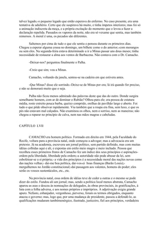 talvez legado,-o pequeno legado que então esperava do enfermo. No caso presente, era uma
tentativa de adultério. Certo que ele suspirava há muito, e tinha ímpetos interiores; mas foi só
a animação indiscreta da moça, e a própria excitação do momento que o levou a fazer a
declaração repelida. Passados os vapores da noite, não era só vexame que sentia, mas também
remorsos. A moral é uma, os pecados são diferentes.
Saltemos por cima de tudo o que ele sentiu e pensou durante os primeiros dias.
Chegou a esperar alguma cousa no domingo, um bilhete como o do anterior,-com morangos
ou sem eles. Na segunda-feira estava determinado a ir a Minas passar uns dous meses; tinha
necessidade de restaurar a alma aos ventos de Barbacena. Não contava com o Dr. Camacho.
-Deixar-nos? perguntou finalmente o Palha.
-Creio que sim; vou a Minas.
Camacho, voltando da janela, sentou-se na cadeira em que estivera antes.
-Que Minas? disse ele sorrindo.-Deixe-se de Minas por ora; lá irá quando for preciso,
e não se demorará muito que o seja.
Palha não ficou menos admirado das palavras deste que das do outro. Donde surgira
semelhante homem, com ar de dominar o Rubião? Olhou para ele; era pessoa de estatura
média, rosto estreito pouca barba, queixo comprido, orelhas de pavilhão largo e aberto. Foi
tudo o que pôde observar rapidamente. Viu também que a roupa era fina, sem luxo, e que os
pés não estavam mal calçados. Não examinou os olhos, nem o sorriso, nem as maneiras; não
chegou a reparar no princípio de calva, nem nas mãos magras e cabeludas.
CAPÍTULO LVII
CAMACHO era homem político. Formado em direito em 1844, pela Faculdade do
Recife, voltara para a província natal, onde começou a advogar; mas a advocacia era um
pretexto. Já na academia, escrevera um jornal político, sem partido definido, mas com muitas
idéias colhidas aqui e ali, e expostas em estilo meio magro e meio inchado. Pessoa que
recolheu esses primeiros frutos de Camacho fez um índice dos seus princípios e aspiraçõesordem pela liberdade, liberdade pela ordem;-a autoridade não pode abusar da lei, sem
esbofetear-se a si própria;- a vida dos princípios é a necessidade moral das nações novas como
das nações velhas;- dai-me boa política, dar-vos-ei boas finanças (Barão Louis);mergulhemos no Jordão constitucional;-dai passagem aos valentes, homens do poder; eles
serão os vossos sustentáculos, etc., etc.
Na província natal, essa ordem de idéias teve de ceder a outras e o mesmo se pode
dizer do estilo. Fundou ali um jornal; mas, sendo a política local menos abstrata, Camacho
aparou as asas e desceu às nomeações de delegados, às obras provinciais, às gratificações, à
luta com a folha adversa, e aos nomes próprios e impróprios. A adjetivação exigiu grande
apuro. Nefasto, esbanjador, vergonhoso, perverso, foram os termos obrigados, enquanto
atacou o governo; mas, logo que, por uma mudança de presidente, passou a defendê-lo, as
qualificações mudaram tambémenérgico, ilustrado, justiceiro, fiel aos princípios, verdadeira

 