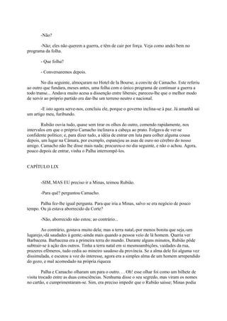 -Não?
-Não; eles não querem a guerra, e têm de cair por força. Veja como andei bem no
programa da folha.
- Que folha?
- Conversaremos depois.
No dia seguinte, almoçaram no Hotel de la Bourse, a convite de Camacho. Este referiu
ao outro que fundara, meses antes, uma folha com o único programa de continuar a guerra a
todo transe... Andava muito acesa a dissenção entre liberais; pareceu-lhe que o melhor modo
de servir ao próprio partido era dar-lhe um terreno neutro e nacional.
-E isto agora serve-nos, concluiu ele, porque o governo inclina-se à paz. Já amanhã sai
um artigo meu, furibundo.
Rubião ouvia tudo, quase sem tirar os olhos do outro, comendo rapidamente, nos
intervalos em que o próprio Camacho inclinava a cabeça ao prato. Folgava de ver-se
confidente político; e, para dizer tudo, a idéia de entrar em luta para colher alguma cousa
depois, um lugar na Câmara, por exemplo, espanejou as asas de ouro no cérebro do nosso
amigo. Camacho não lhe disse mais nada; procurou-o no dia seguinte, e não o achou. Agora,
pouco depois de entrar, vinha o Palha interrompê-los.
CAPÍTULO LIX
-SIM, MAS EU preciso ir a Minas, teimou Rubião.
-Para quê? perguntou Camacho.
Palha fez-lhe igual pergunta. Para que iria a Minas, salvo se era negócio de pouco
tempo. Ou já estava aborrecido da Corte?
-Não, aborrecido não estou; ao contrário...
Ao contrário, gostava muito dela; mas a terra natal,-por menos bonita que seja,-um
lugarejo,-dá saudades à gente;-ainda mais quando a pessoa veio de lá homem. Queria ver
Barbacena. Barbacena era a primeira terra do mundo. Durante alguns minutos, Rubião pôde
subtrair-se à ação dos outros. Tinha a terra natal em si mesmoambições, vaidades da rua,
prazeres efêmeros, tudo cedia ao mineiro saudoso da província. Se a alma dele foi alguma vez
dissimulada, e escutou a voz do interesse, agora era a simples alma de um homem arrependido
do gozo, e mal acomodado na própria riqueza
Palha e Camacho olharam um para o outro. . . Oh! esse olhar foi como um bilhete de
visita trocado entre as duas consciências. Nenhuma disse o seu segredo, mas viram os nomes
no cartão, e cumprimentaram-se. Sim, era preciso impedir que o Rubião saísse; Minas podia

 