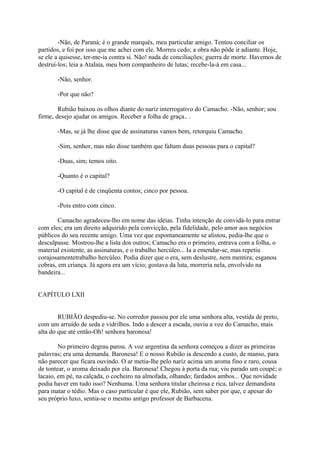 -Não, de Paraná; é o grande marquês, meu particular amigo. Tentou conciliar os
partidos, e foi por isso que me achei com ele. Morreu cedo; a obra não pôde ir adiante. Hoje,
se ele a quisesse, ter-me-ia contra si. Não! nada de conciliações; guerra de morte. Havemos de
destruí-los; leia a Atalaia, meu bom companheiro de lutas; recebe-la-á em casa...
-Não, senhor.
-Por que não?
Rubião baixou os olhos diante do nariz interrogativo do Camacho. -Não, senhor; sou
firme, desejo ajudar os amigos. Receber a folha de graça.. .
-Mas, se já lhe disse que de assinaturas vamos bem, retorquiu Camacho.
-Sim, senhor, mas não disse também que faltam duas pessoas para o capital?
-Duas, sim; temos oito.
-Quanto é o capital?
-O capital é de cinqüenta contos; cinco por pessoa.
-Pois entro com cinco.
Camacho agradeceu-lho em nome das idéias. Tinha intenção de convidá-lo para entrar
com eles; era um direito adquirido pela convicção, pela fidelidade, pelo amor aos negócios
públicos do seu recente amigo. Uma vez que espontaneamente se alistou, pedia-lhe que o
desculpasse. Mostrou-lhe a lista dos outros; Camacho era o primeiro, entrava com a folha, o
material existente, as assinaturas, e o trabalho hercúleo... Ia a emendar-se, mas repetiu
corajosamentetrabalho hercúleo. Podia dizer que o era, sem deslustre, nem mentira; esganou
cobras, em criança. Já agora era um vício; gostava da luta, morreria nela, envolvido na
bandeira...
CAPÍTULO LXII
RUBIÃO despediu-se. No corredor passou por ele uma senhora alta, vestida de preto,
com um arruído de seda e vidrilhos. Indo a descer a escada, ouviu a voz do Camacho, mais
alta do que até então-Oh! senhora baronesa!
No primeiro degrau parou. A voz argentina da senhora começou a dizer as primeiras
palavras; era uma demanda. Baronesa! E o nosso Rubião ia descendo a custo, de manso, para
não parecer que ficara ouvindo. O ar metia-lhe pelo nariz acima um aroma fino e raro, cousa
de tontear, o aroma deixado por ela. Baronesa! Chegou à porta da rua; viu parado um coupé; o
lacaio, em pé, na calçada, o cocheiro na almofada, olhando; fardados ambos... Que novidade
podia haver em tudo isso? Nenhuma. Uma senhora titular cheirosa e rica, talvez demandista
para matar o tédio. Mas o caso particular é que ele, Rubião, sem saber por que, e apesar do
seu próprio luxo, sentia-se o mesmo antigo professor de Barbacena.

 
