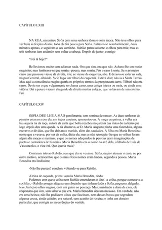 CAPÍTULO LXIII

NA RUA, encontrou Sofia com uma senhora idosa e outra moça. Não teve olhos para
ver bem as feições destas; todo ele foi pouco para Sofia. Falaram-se acanhadamente, dous
minutos apenas, e seguiram o seu caminho. Rubião parou adiante, e olhou para trás; mas as
três senhoras iam andando sem voltar a cabeça. Depois do jantar, consigo
"Irei lá hoje?"
Reflexionou muito sem adiantar nada. Ora que sim, ora que não. Achara-lhe um modo
esquisito; mas lembrava-se que sorriu,- pouco, mas sorriu. Pôs o caso à sorte. Se o primeiro
carro que passasse viesse da direita, iria; se viesse da esquerda, não. E deixou-se estar na sala,
no pouf central, olhando. Veio logo um tílburi da esquerda. Estava dito; não ia a Santa Teresa.
Mas aqui a consciência reagiu; queria os próprios termos da propostaum carro. Tílburi não era
carro. Devia ser o que vulgarmente se chama carro, uma caleça inteira ou meia, ou ainda uma
vitória. Daí a pouco vieram chegando da direita muitas caleças, que voltavam de um enterro.
Foi.
CAPÍTULO LXIV
SOFIA DEU-LHE A MÃO gentilmente, sem sombra de rancor. As duas senhoras do
passeio estavam com ela, em trajes caseiros, apresentou-as. A moça era prima, a velha era
tia,-aquela tia da roça, autora da carta que Sofia recebeu no jardim das mãos do carteiro que
logo depois deu uma queda. A tia chamava-se D. Maria Augusta; tinha uma fazendola, alguns
escravos e dívidas, que lhe deixara o marido, além das saudades. A filha era Maria Benedita,nome que a vexava, por ser de velha, dizia ela; mas a mãe retorquia-lhe que as velhas foram
algum dia moças e meninas, e que os nomes adequados às pessoas eram imaginações de
poetas e contadores de histórias. Maria Benedita era o nome da avó dela, afilhada de Luís de
Vasconcelos, o vice-rei. Que queria mais?
Contaram isto ao Rubião, sem que ela se vexasse. Sofia, ou por atenuar o caso, ou por
outro motivo, acrescentou que os mais feios nomes eram lindos, segundo a pessoa. Maria
Benedita era lindíssimo
-Não lhe parece? concluiu voltando-se para Rubião.
-Deixa de caçoada, prima! acudiu Maria Benedita, rindo.
Podemos crer que a velha nem Rubião entenderam o dito,- a velha, porque começava a
cochilar, - Rubião porque afagava um cãozinho que tinham dado a Sofia, pequeno, delgado,
leve, buliçoso olhos negros, com um guizo ao pescoço. Mas, insistindo a dona da casa, ele
respondeu que sim, sem saber o que era. Maria Benedita deu um muxoxo. Em verdade, não
era uma beleza; não lhe pedissem olhos que fascinam, nem dessas bocas que segredam
alguma cousa, ainda caladas; era natural, sem acanho de roceira; e tinha um donaire
particular, que corrigia as incoerências do vestido.

 