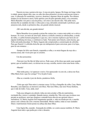 Nascera na roça e gostava da roça. A roça era perto, Iguaçu. De longe em longe vinha
à cidade, passar alguns dias; mas, ao cabo dos dous primeiros, já estava ansiosa por tornar a
casa. A educação foi sumárialer, escrever, doutrina e algumas obras de agulha. Nos últimos
tempos (ia em dezenove anos), Sofia apertou com ela para aprender piano; a tia consentiu;
Maria Benedita veio para a casa da prima, e ali esteve uns dezoito dias. Não pôde mais;
doeram-lhe as saudades da mãe e voltou para a roça, deixando consternado o professor, que
anunciou nela, desde os primeiros dias, um grande talento musical.
-Oh! sem dúvida, um grande talento!
Maria Benedita riu-se quando a prima lhe contou isto, e nunca mais pôde ver a sério o
homem. Às vezes, no meio de uma lição, deitava a rirSofia contraía as sobrancelhas, a modo
de ralho, e o pobre homem perguntava o que era, e de si mesmo explicava que havia de ser
alguma lembrança de moça, e continuava a lição. Nem piano nem francês,-outra lacuna, que
Sofia mal podia desculpar. D. Maria Augusta não compreendia a consternação da sobrinha.
Para que francês! A sobrinha dizia-lhe que era indispensável para conversar, para ir às lojas,
para ler um romance. . .
-Sempre fui feliz sem francês, respondia a velha; e os meia-línguas da roça são a
mesma cousa; não vivem pior que os crioulos.
Um dia acrescentou
-Nem por isso lhe hão de faltar noivos. Pode casar, já lhe disse que pode casar quando
quiser, que eu também casei; e at deixar-me na roça, sozinha, morrer como uma besta velha...
-Mamãe!
-Não tenha pena, é só aparecer o noivo. Em aparecendo vá com ele, e deixe-me ficar.
Olha Maria José o que fez comigo? Vive lá pelo Ceará.
-Mas se o marido é juiz de direito, ponderava Sofia.
-Torto que seja! Para mim é a mesma cousa. Cá fica o frangalho da velha. Casa, Maria
Benedita, casa depressa; eu morrerei com Deus. Não terei filhos, mas terei Nossa Senhora,
que é mãe de todos. Casa, anda, casa!
Toda essa rabugem era cálculo; tinha em mira arredar a filha do matrimônio,
excitando-lhe o terror e a piedade. Quando menos, retardar-lho. Não creio que revelasse esse
pecado ao professor, nem que chegasse a entendê-loera obra de um egoísmo idoso e
melindroso. D. Maria Augusta fora longamente querida; a. mãe era douda por ela, o marido
amou-a até o último dia com a mesma intensidade. Mortos ambos, todas as suas saudades
filiais e matrimoniais foram postas na cabeça das duas filhas.
Uma fugira-lhe, casando. Ameaçada da solidão, se a outra casasse também, D. Maria
Augusta fazia tudo o que podia por evitar o desastre.

 
