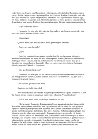 varão ilustre ou obscuro, mas Humanitas ( e isto importa, antes de tudo), Humanitas precisa
comer. Rubião escutava, com a alma nos olhos, sinceramente desejoso de entender; mas não
dava pela necessidade a que o amigo atribuía a morte da avó. Seguramente o dono da sege,
por muito tarde que chegasse a casa, não morria de fome, ao passo que a boa senhora morreu
de verdade, e para sempre. Explicou-lhe, como pôde, essas dúvidas, e acabou perguntando-lhe
- E que Humanitas é esse?
- Humanitas é o princípio. Mas não, não digo nada, tu não és capaz de entender isto,
meu caro Rubião; falemos de outra cousa.
- Diga sempre.
Quincas Borba, que não deixara de andar, parou alguns instantes.
- Queres ser meu discípulo?
- Quero.
- Bem, irás entendendo aos poucos a minha filosofia; no dia em que a houveres
penetrado inteiramente, ah! nesse dia terás o maior prazer da vida, porque não há vinho que
embriague como a verdade. Crê-me, o Humanitismo é o remate das cousas; e eu que o
formulei, sou o maior homem do mundo. Olha, vês como o meu bom Quincas Borba está
olhando para mim? Não ele, é Humanitas...
- Mas que Humanitas é esse?
- Humanitas é o princípio. Há nas cousas todas certa substância recôndita e idêntica,
um princípio único, universal, eterno, comum, indivisível e indestrutível, - ou, para usar a
linguagem do grande Camões
Uma verdade que nas cousas anda
Que mora no visíbil e invisíbil.
Pois essa substância ou verdade, esse princípio indestrutível é que é Humanitas. Assim
lhe chamo, porque resume o universo, e o universo é o homem. Vais entendendo?
- Pouco, mas, ainda assim, como é que a morte de sua avó...
- Não há morte. O encontro de duas expansões, ou a expansão de duas formas, pode
determinar a supressão de uma delas; mas, rigorosamente, não há morte, há vida, porque a
supressão de uma é princípio universal e comum. Daí o caráter conservador e benéfico da
guerra. Supõe tu um campo de batatas e duas tribos famintas. As batatas apenas chegam para
alimentar uma das tribos, que assim adquire forças para transpor a montanha e ir à outra
vertente, onde há batatas em abundância; mas, se as duas tribos dividirem em paz as batatas
do campo, não chegam a nutrir-se suficientemente e morrem de inanição. A paz nesse caso, é
a destruição; a guerra é a conservação. Uma das tribos extermina a outra e recolhe os
despojos. Daí a alegria da vitória, os hinos, aclamações, recompensas públicas e todos os
demais efeitos das ações bélicas. Se a guerra não fosse isso, tais demonstrações não

 