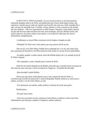 CAPÍTULO LXV

CURTA FOI A VISITA de Rubião. Às nove horas levantou-se ele discretamente,
esperando qualquer palavra de Sofia, um pedido para que ficasse ainda algum tempo, que
esperasse o marido que já vinha um espanto que fosseJá! mas nem isso. Sofia estendeu-lhe a
mão, em que ele mal pôde tocar. Contudo, a moça, durante a visita, mostrou-se tão natural,
tão sem azedume... Não teve seguramente os olhos longos e loquazes, como dantes; parecia
até que não houvera nada nem bem nem mal, nem morangos, nem lua. Rubião tremia, não
achava palavras, ela achava todas as que queria, e se era preciso olhar para ele, fazia-o
direitamente, tranqüilamente.
-Lembranças ao nosso Palha, murmurou ele de chapéu e bengala na mão.
-Obrigada! Foi fazer uma visita; parece que ouço passos; há de ser ele.
Não era ele, era Carlos Maria. Rubião ficou espantado de o ver ali, mas achou logo
que a presença da fazendeira e da filha explicaria tudo; podia ser até que fossem aparentados.
-Ia saindo, quando o senhor entrou, disse-lhe Rubião depois de o ver sentado ao pé de
D. Maria Augusta.
-Ah! respondeu o outro, olhando para o retrato de Sofia.
Sofia foi até à porta despedir-se do Rubião; disse-lhe que o marido ficaria com pena de
não estar em casa; mas que a visita era imperiosa. Negócios... Iria pedir-lhe desculpa.
-Que desculpa? acudiu Rubião.
Parece que quis dizer ainda alguma cousa; mas o aperto de mão de Sofia e a
reverência que esta lhe fez deram-lhe o sinal de despedida. Rubião inclinou-se, atravessou o
jardim, ouvindo a voz de Carlos Maria, na sala
-Vou denunciar seu marido, minha senhora; é homem de muito mau gosto.
Rubião parou.
-Por quê? disse Sofia.
-Tem este seu retrato na sala, continuou Carlos Maria; a senhora é muito mais bela,
infinitamente mais bela que a pintura. Comparem, minhas senhoras.

CAPÍTULO LXVI

 