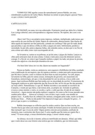 "COMO ELE DIZ aquelas cousas tão naturalmente! pensou Rubião, em casa,
relembrando as palavras de Carlos Maria. Desfazer no retrato só para elogiar a pessoa! Notese que o retrato é muito parecido."
CAPÍTULO LXVII
DE MANHÃ, na cama, teve um sobressalto. O primeiro jornal que abriu foi a Atalaia.
Leu o artigo editorial, uma correspondência e algumas notícias. De repente, deu com o seu
nome.
-Que é isto? Era o seu próprio nome impresso, rutilante, multiplicado, nada menos que
uma notícia do caso da Rua da Ajuda. Depois do sobressalto, aborrecimento. Que diacho de
idéia aquela de imprimir um fato particular, contado em confiança? Não quis ler nada; desde
que percebeu o que era deitou a folha ao chão, e pegou em outra. Infelizmente, perdera a
serenidade, lia por alto, pulava algumas linhas, não entendia outras, ou dava por si no fim de
uma coluna sem saber como viera escorregando até ali.
Ao levantar-se, sentou-se na poltrona, ao pé da cama, e pegou da Atalaia. Lançou os
olhos pela notíciaera mais de uma coluna. Coluna e tanto para cousa tão diminuta! pensou
consigo. E a fim de ver como é que Camacho enchera o papel, leu tudo, um pouso às pressas,
vexado dos adjetivos e da descrição dramática do caso.
-Foi bem feito! disse em voz alta. Quem me mandou ser linguarudo?
Passou ao banho, vestiu-se, penteou-se, sem esquecer a bisbilhotice da folha, acanhado
com a publicação de um negócio, que ele reputava mínimo, e ainda mais pelo encarecimento
que lhe dera o escritor, como se tratasse de dizer bem ou mal em política. Ao café, pegou
novamente na folha, para ler outras cousas, nomeações do governo, um assassinato em
Garanhuns, meteorologia, até que a vista desastrada foi cair na notícia, e leu-a então com
pausa. Aqui confessou Rubião que bem podia crer na sinceridade do escritor. O entusiasmo da
linguagem explicava-se pela impressão que lhe ficou do fato; tal foi ela que lhe não permitiu
ser mais sóbrio. Naturalmente é o que foi. Rubião recordou a sua entrada no escritório do
Camacho, o modo por que falou; e daí tornou atrás, ao próprio ato. Estirado no gabinete,
evocou a cenao menino, o carro, os cavalos, o grito, o salto que deu, levado de um ímpeto
irresistível. - Agora mesmo não podia explicar o negócio; foi como se lhe tivesse passado uma
sombra pelos olhos. . . Atirou-se à criança, e aos cavalos, cego e surdo, sem atender ao
próprio risco... E podia ficar ali, embaixo dos animais, esmagado pelas rodas, morto ou ferido;
ferido que fosse. . . Podia ou não podia? Era impossível negar que a situação foi grave... A
prova é que os pais e a vizinhança. . .
Rubião interrompeu as reflexões para ler ainda a notícia. Que era bem escrita, era.
Trechos havia que releu com muita satisfação. O diabo do homem parecia ter assistido à cena.
Que narração! que viveza de estilo! Alguns pontos estavam acrescentados,-confusão de
memória,-mas o acréscimo não ficava mal. E certo orgulho que lhe notou ao repetir-lhe o
nome? "O nosso amigo, o nosso distintíssimo amigo, o nosso valente amigo..."
Ao almoço, riu-se de si mesmo; achou-se mortificado em demasia. Afinal, que tinha
que o outro desse aos seus leitores uma notícia que era verdadeira, que era interessante,

 
