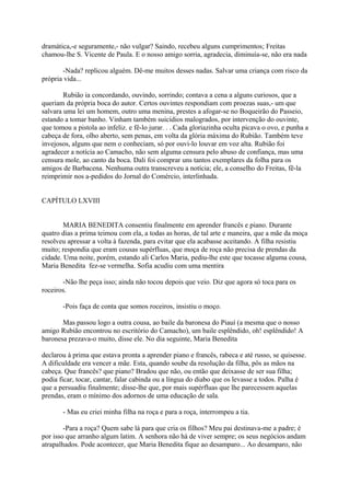 dramática,-e seguramente,- não vulgar? Saindo, recebeu alguns cumprimentos; Freitas
chamou-lhe S. Vicente de Paula. E o nosso amigo sorria, agradecia, diminuía-se, não era nada
-Nada? replicou alguém. Dê-me muitos desses nadas. Salvar uma criança com risco da
própria vida...
Rubião ia concordando, ouvindo, sorrindo; contava a cena a alguns curiosos, que a
queriam da própria boca do autor. Certos ouvintes respondiam com proezas suas,- um que
salvara uma lei um homem, outro uma menina, prestes a afogar-se no Boqueirão do Passeio,
estando a tomar banho. Vinham também suicídios malogrados, por intervenção do ouvinte,
que tomou a pistola ao infeliz. e fê-lo jurar. . . Cada gloriazinha oculta picava o ovo, e punha a
cabeça de fora, olho aberto, sem penas, em volta da glória máxima do Rubião. Também teve
invejosos, alguns que nem o conheciam, só por ouvi-lo louvar em voz alta. Rubião foi
agradecer a notícia ao Camacho, não sem alguma censura pelo abuso de confiança, mas uma
censura mole, ao canto da boca. Dali foi comprar uns tantos exemplares da folha para os
amigos de Barbacena. Nenhuma outra transcreveu a notícia; ele, a conselho do Freitas, fê-la
reimprimir nos a-pedidos do Jornal do Comércio, interlinhada.
CAPÍTULO LXVIII
MARIA BENEDITA consentiu finalmente em aprender francês e piano. Durante
quatro dias a prima teimou com ela, a todas as horas, de tal arte e maneira, que a mãe da moça
resolveu apressar a volta à fazenda, para evitar que ela acabasse aceitando. A filha resistiu
muito; respondia que eram cousas supérfluas, que moça de roça não precisa de prendas da
cidade. Uma noite, porém, estando ali Carlos Maria, pediu-lhe este que tocasse alguma cousa,
Maria Benedita fez-se vermelha. Sofia acudiu com uma mentira
-Não lhe peça isso; ainda não tocou depois que veio. Diz que agora só toca para os
roceiros.
-Pois faça de conta que somos roceiros, insistiu o moço.
Mas passou logo a outra cousa, ao baile da baronesa do Piauí (a mesma que o nosso
amigo Rubião encontrou no escritório do Camacho), um baile esplêndido, oh! esplêndido! A
baronesa prezava-o muito, disse ele. No dia seguinte, Maria Benedita
declarou à prima que estava pronta a aprender piano e francês, rabeca e até russo, se quisesse.
A dificuldade era vencer a mãe. Esta, quando soube da resolução da filha, pôs as mãos na
cabeça. Que francês? que piano? Bradou que não, ou então que deixasse de ser sua filha;
podia ficar, tocar, cantar, falar cabinda ou a língua do diabo que os levasse a todos. Palha é
que a persuadiu finalmente; disse-lhe que, por mais supérfluas que lhe parecessem aquelas
prendas, eram o mínimo dos adornos de uma educação de sala.
- Mas eu criei minha filha na roça e para a roça, interrompeu a tia.
-Para a roça? Quem sabe lá para que cria os filhos? Meu pai destinava-me a padre; é
por isso que arranho algum latim. A senhora não há de viver sempre; os seus negócios andam
atrapalhados. Pode acontecer, que Maria Benedita fique ao desamparo... Ao desamparo, não

 