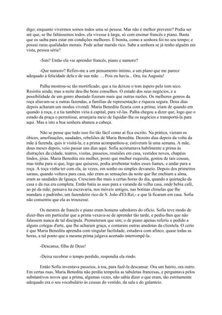 digo; enquanto vivermos somos todos uma só pessoa. Mas não é melhor prevenir? Podia ser
até que, se lhe faltássemos todos. ela vivesse à larga, só com ensinar francês e piano. Basta
que os saiba para estar em condições melhores. É bonita, como a senhora foi no seu tempo; e
possui raras qualidades morais. Pode achar marido rico. Sabe a senhora se já tenho alguém em
vista, pessoa séria?
-Sim? Então ela vai aprender francês, piano e namoro?
-Que namoro? Refiro-me a um pensamento íntimo, a um plano que me parece
adequado à felicidade dela e de sua mãe. . . Pois eu havia... Ora, tia Augusta!
Palha mostrou-se tão mortificado, que a tia deixou o tom áspero pelo tom seco.
Resistiu ainda; mas a noite deu-lhe bons conselhos. O estado dos seus negócios, e a
possibilidade de um genro abastado fizeram mais que outras razões. Os melhores genros da
roça aliavam-se a outras fazendas, a famílias de representação e riqueza segura. Dous dias
depois acharam um modus vivendi. Maria Benedita ficaria com a prima; iriam de quando em
quando à roça, e a tia também viria à capital, para vê-las. Palha chegou a dizer que, logo que o
estado da praça o permitisse, arranjaria meio de liquidar-lhe os negócios e transportá-la para
aqui. Mas a isto a boa senhora abanou a cabeça.
Não se pense que tudo isso foi tão fácil como aí fica escrito. Na prática, vieram os
óbices, amofinações, saudades, rebeliões de Maria Benedita. Dezoito dias depois da volta da
mãe à fazenda, quis ir visitá-la, e a prima acompanhou-a; estiveram lá uma semana. A mãe,
dous meses depois, veio passar uns dias aqui. Sofia acostumava habilmente a prima às
distrações da cidade, teatros, visitas, passeios, reuniões em casa, vestidos novos, chapéus
lindos, jóias. Maria Benedita era mulher, posto que mulher esquisita, gostou de tais cousas,
mas tinha para si que, logo que quisesse, podia arrebentar todos esses liames, e andar para a
roça. A roça vinha ter com ela, às vezes, em sonho ou simples devaneio. Depois dos primeiros
saraus, quando voltava para casa, não eram as sensações da noite que lhe enchiam a alma,
eram as saudades de Iguaçu. Cresciam-lhe mais a certas horas do dia, quando a quietação da
casa e da rua era completa. Então batia as asas para a varanda da velha casa, onde bebia café,
ao pé da mãe; pensava na escravaria, nos móveis antigos, nas botinas chinelas que lhe
mandara o padrinho, um fazendeiro rico de S. João d'EI-Rei,- e que lá ficaram em casa. Sofia
não consentiu que ela as trouxesse.
Os mestres de francês e piano eram homens sabedores do ofício. Sofia teve modo de
dizer-lhes em particular que a prima vexava-se de aprender tão tarde, e pediu-lhes que não
falassem nunca de tal discípula. Prometeram que sim; o de piano apenas referiu o pedido a
alguns colegas d'arte, que lhe acharam graça, e contaram outras anedotas da clientela. O certo
é que Maria Benedita aprendia com singular facilidade, estudava com afinco, quase todas as
horas, a tal ponto que a mesma prima julgava acertado interrompê-la.
-Descansa, filha de Deus!
-Deixa recobrar o tempo perdido, respondia ela rindo.
Então Sofia inventava passeios, à toa, para fazê-la descansar. Ora um bairro, ora outro.
Em certas ruas, Maria Benedita não perdia tempolia as tabuletas francesas, e perguntava pelos
substantivos novos que a prima, algumas vezes, não sabia dizer o que eram, tão estritamente
adequado era o seu vocabulário às cousas do vestido, da sala e do galanteio.

 