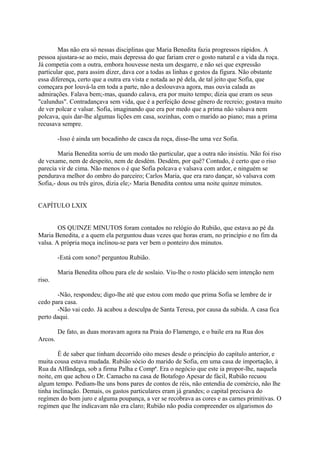 Mas não era só nessas disciplinas que Maria Benedita fazia progressos rápidos. A
pessoa ajustara-se ao meio, mais depressa do que fariam crer o gosto natural e a vida da roça.
Já competia com a outra, embora houvesse nesta um desgarre, e não sei que expressão
particular que, para assim dizer, dava cor a todas as linhas e gestos da figura. Não obstante
essa diferença, certo que a outra era vista e notada ao pé dela, de tal jeito que Sofia, que
começara por louvá-la em toda a parte, não a deslouvava agora, mas ouvia calada as
admirações. Falava bem;-mas, quando calava, era por muito tempo; dizia que eram os seus
"calundus". Contradançava sem vida, que é a perfeição desse gênero de recreio; gostava muito
de ver polcar e valsar. Sofia, imaginando que era por medo que a prima não valsava nem
polcava, quis dar-lhe algumas lições em casa, sozinhas, com o marido ao piano; mas a prima
recusava sempre.
-Isso é ainda um bocadinho de casca da roça, disse-lhe uma vez Sofia.
Maria Benedita sorriu de um modo tão particular, que a outra não insistiu. Não foi riso
de vexame, nem de despeito, nem de desdém. Desdém, por quê? Contudo, é certo que o riso
parecia vir de cima. Não menos o é que Sofia polcava e valsava com ardor, e ninguém se
pendurava melhor do ombro do parceiro; Carlos Maria, que era raro dançar, só valsava com
Sofia,- dous ou três giros, dizia ele;- Maria Benedita contou uma noite quinze minutos.
CAPÍTULO LXIX
OS QUINZE MINUTOS foram contados no relógio do Rubião, que estava ao pé da
Maria Benedita, e a quem ela perguntou duas vezes que horas eram, no princípio e no fim da
valsa. A própria moça inclinou-se para ver bem o ponteiro dos minutos.
-Está com sono? perguntou Rubião.
Maria Benedita olhou para ele de soslaio. Viu-lhe o rosto plácido sem intenção nem
riso.
-Não, respondeu; digo-lhe até que estou com medo que prima Sofia se lembre de ir
cedo para casa.
-Não vai cedo. Já acabou a desculpa de Santa Teresa, por causa da subida. A casa fica
perto daqui.
De fato, as duas moravam agora na Praia do Flamengo, e o baile era na Rua dos
Arcos.
É de saber que tinham decorrido oito meses desde o princípio do capítulo anterior, e
muita cousa estava mudada. Rubião sócio do marido de Sofia, em uma casa de importação, à
Rua da Alfândega, sob a firma Palha e Compª. Era o negócio que este ia propor-lhe, naquela
noite, em que achou o Dr. Camacho na casa de Botafogo Apesar de fácil, Rubião recuou
algum tempo. Pediam-lhe uns bons pares de contos de réis, não entendia de comércio, não lhe
tinha inclinação. Demais, os gastos particulares eram já grandes; o capital precisava do
regímen do bom juro e alguma poupança, a ver se recobrava as cores e as carnes primitivas. O
regímen que lhe indicavam não era claro; Rubião não podia compreender os algarismos do

 