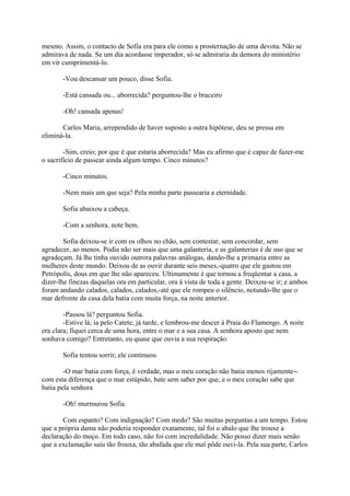 mesmo. Assim, o contacto de Sofia era para ele como a prosternação de uma devota. Não se
admirava de nada. Se um dia acordasse imperador, só se admiraria da demora do ministério
em vir cumprimentá-lo.
-Vou descansar um pouco, disse Sofia.
-Está cansada ou... aborrecida? perguntou-lhe o braceiro
-Oh! cansada apenas!
Carlos Maria, arrependido de haver suposto a outra hipótese, deu se pressa em
eliminá-la.
-Sim, creio; por que é que estaria aborrecida? Mas eu afirmo que é capaz de fazer-me
o sacrifício de passear ainda algum tempo. Cinco minutos?
-Cinco minutos.
-Nem mais um que seja? Pela minha parte passearia a eternidade.
Sofia abaixou a cabeça.
-Com a senhora, note bem.
Sofia deixou-se ir com os olhos no chão, sem contestar, sem concordar, sem
agradecer, ao menos. Podia não ser mais que uma galanteria, e as galanterias é de uso que se
agradeçam. Já lhe tinha ouvido outrora palavras análogas, dando-lhe a primazia entre as
mulheres deste mundo. Deixou de as ouvir durante seis meses,-quatro que ele gastou em
Petrópolis, dous em que lhe não apareceu. Ultimamente é que tornou a freqüentar a casa, a
dizer-lhe finezas daquelas ora em particular, ora à vista de toda a gente. Deixou-se ir; e ambos
foram andando calados, calados, calados,-até que ele rompeu o silêncio, notando-lhe que o
mar defronte da casa dela batia com muita força, na noite anterior.
-Passou lá? perguntou Sofia.
-Estive lá; ia pelo Catete, já tarde, e lembrou-me descer à Praia do Flamengo. A noite
era clara; fiquei cerca de uma hora, entre o mar e a sua casa. A senhora aposto que nem
sonhava comigo? Entretanto, eu quase que ouvia a sua respiração.
Sofia tentou sorrir; ele continuou
-O mar batia com força, é verdade, mas o meu coração não batia menos rijamente-com esta diferença que o mar estúpido, bate sem saber por que, e o meu coração sabe que
batia pela senhora
-Oh! murmurou Sofia.
Com espanto? Com indignação? Com medo? São muitas perguntas a um tempo. Estou
que a própria dama não poderia responder exatamente, tal foi o abalo que lhe trouxe a
declaração do moço. Em todo caso, não foi com incredulidade. Não posso dizer mais senão
que a exclamação saiu tão frouxa, tão abafada que ele mal pôde ouvi-la. Pela sua parte, Carlos

 