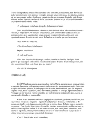Maria disfarçou bem, ante os olhos de toda a sala; nem antes, nem durante, nem depois das
palavras mostrou no rosto a menor comoção; tinha até umas sombras de riso cáustico, um riso
de seu uso, quando mofava de alguém, parecia ter dito um epigrama. Contudo, mais de um
olho de mulher espreitava a alma de Sofia, estudava o gesto da moça, tal ou qual acanhado, e
as pálpebras teimosamente caídas.
-A senhora está perturbada, disse ele; disfarce com o leque.
Sofia maquinalmente entrou a abanar-se e levantou os olhos. Viu que muitos outros a
fitavam, e empalideceu. Os minutos iam correndo, com a mesma brevidade dos anos; os
primeiros cinco e os segundos iam longe; estavam no décimo terceiro, atrás deste iam
apontando as asas de outro, e mais outro. Sofia disse ao braceiro que queria sentar-se.
-Vou deixá-la e retiro-me.
-Não, disse ela precipitadamente.
Depois, emendou-se
-O baile está bonito.
-Está, mas eu quero levar comigo a melhor recordação da noite. Qualquer outra
palavra que ouça agora será como o coaxar das rãs depois do canto de um lindo pássaro, um
dos seus pássaros lá de casa. Onde quer que a deixe?
-Ao lado de minha prima.
CAPÍTULO LXX

RUBIÃO cedeu a cadeira, e acompanhou Carlos Maria, que atravessou a sala, e foi até
o gabinete da entrada, onde estavam os sobretudos e uns dez homens conversando. Antes que
o rapaz entrasse no gabinete, Rubião pegou-lhe do braço, familiarmente, para lhe perguntar
alguma cousa,-fosse o que fosse,-mas, em verdade, para retê-lo consigo, e procurar sondá-lo.
Começava a crer possível ou real uma idéia que o atormentava desde muitos dias. Agora, a
conversação dilatada, os modos dela...
Carlos Maria não tinha notícia da longa paixão do mineiro, guardada, mortificada, não
se podendo confessar a ninguém, - esperando os benefícios do acaso,-contentando-se de
pouco, da simples vista da pessoa, dormindo mal as noites, dando dinheiro para as operações
mercantis... Que ele não tinha ciúmes do marido. Nunca a intimidade do casal lhe excitara os
ódios contra o legítimo senhor. E lá iam meses e meses, sem alteração do sentimento, nem
morte da esperança. Mas a possibilidade de um rival de fora veio atordoá-lo; aqui é que o
ciúme trouxe ao nosso amigo uma dentada de sangue.
-Que é? disse Carlos Maria voltando-se.

 