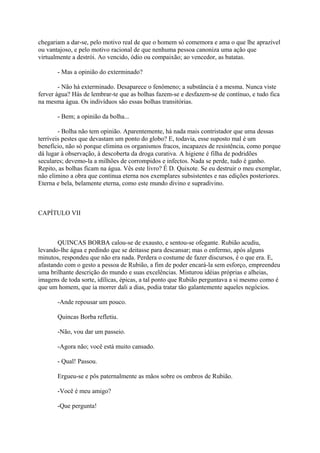 chegariam a dar-se, pelo motivo real de que o homem só comemora e ama o que lhe aprazível
ou vantajoso, e pelo motivo racional de que nenhuma pessoa canoniza uma ação que
virtualmente a destrói. Ao vencido, ódio ou compaixão; ao vencedor, as batatas.
- Mas a opinião do exterminado?
- Não há exterminado. Desaparece o fenômeno; a substância é a mesma. Nunca viste
ferver água? Hás de lembrar-te que as bolhas fazem-se e desfazem-se de contínuo, e tudo fica
na mesma água. Os indivíduos são essas bolhas transitórias.
- Bem; a opinião da bolha...
- Bolha não tem opinião. Aparentemente, há nada mais contristador que uma dessas
terríveis pestes que devastam um ponto do globo? E, todavia, esse suposto mal é um
benefício, não só porque elimina os organismos fracos, incapazes de resistência, como porque
dá lugar à observação, à descoberta da droga curativa. A higiene é filha de podridões
seculares; devemo-la a milhões de corrompidos e infectos. Nada se perde, tudo é ganho.
Repito, as bolhas ficam na água. Vês este livro? É D. Quixote. Se eu destruir o meu exemplar,
não elimino a obra que continua eterna nos exemplares subsistentes e nas edições posteriores.
Eterna e bela, belamente eterna, como este mundo divino e supradivino.

CAPÍTULO VII

QUINCAS BORBA calou-se de exausto, e sentou-se ofegante. Rubião acudiu,
levando-lhe água e pedindo que se deitasse para descansar; mas o enfermo, após alguns
minutos, respondeu que não era nada. Perdera o costume de fazer discursos, é o que era. E,
afastando com o gesto a pessoa de Rubião, a fim de poder encará-la sem esforço, empreendeu
uma brilhante descrição do mundo e suas excelências. Misturou idéias próprias e alheias,
imagens de toda sorte, idílicas, épicas, a tal ponto que Rubião perguntava a si mesmo como é
que um homem, que ia morrer dali a dias, podia tratar tão galantemente aqueles negócios.
-Ande repousar um pouco.
Quincas Borba refletiu.
-Não, vou dar um passeio.
-Agora não; você está muito cansado.
- Qual! Passou.
Ergueu-se e pôs paternalmente as mãos sobre os ombros de Rubião.
-Você é meu amigo?
-Que pergunta!

 