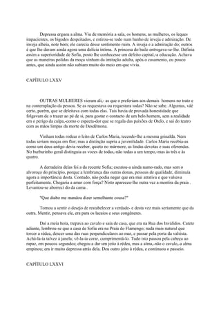 Depressa ergueu a alma. Viu de memória a sala, os homens, as mulheres, os leques
impacientes, os bigodes despeitados, e estirou-se todo num banho de inveja e admiração. De
inveja alheia, note bem; ele carecia desse sentimento ruim. A inveja e a admiração do; outros
é que lhe davam ainda agora uma delícia íntima. A princesa do baile entregava-se-lhe. Definia
assim a superioridade de Sofia, posto lhe conhecesse um defeito capital,-a educação. Achava
que as maneiras polidas da moça vinham da imitação adulta, após o casamento, ou pouco
antes, que ainda assim não subiam muito do meio em que vivia.
CAPÍTULO LXXV

OUTRAS MULHERES vieram ali,- as que o preferiam aos demais homens no trato e
na contemplação da pessoa. Se as requestava ou requestara todas? Não se sabe. Algumas, váé
certo, porém, que se deleitava com todas elas. Tais havia de provada honestidade que
folgavam de o trazer ao pé de si, para gostar o contacto de um belo homem, sem a realidade
em o perigo da culpa,-como o especta-dor que se regala das paixões de Otelo, e sai do teatro
com as mãos limpas da morte de Desdêmona.
Vinham todas rodear o leito de Carlos Maria, tecendo-lhe a mesma grinalda. Nem
todas seriam moças em flor; mas a distinção supria a juvenilidade. Carlos Maria recebia-as
como um deus antigo devia receber, quieto no mármore, as lindas devotas e suas oferendas.
No burburinho geral distinguia as vozes de todas,-não todas a um tempo,-mas às três e às
quatro.
A derradeira delas foi a da recente Sofia; escutou-a ainda namo-rado, mas sem o
alvoroço do princípio, porque a lembrança das outras donas, pessoas de qualidade, diminuía
agora a importância desta. Contudo, não podia negar que era mui atrativa e que valsava
perfeitamente. Chegaria a amar com força? Nisto apareceu-lhe outra vez a mentira da praia .
Levantou-se aborreci do da cama .
"Que diabo me mandou dizer semelhante cousa?"
Tornou a sentir o desejo de restabelecer a verdade- e desta vez mais seriamente que da
outra. Mentir, pensava ele, era para os lacaios e seus congêneres.
Daí a meia hora, trepava ao cavalo e saía de casa, que era na Rua dos Inválidos. Catete
adiante, lembrou-se que a casa de Sofia era na Praia do Flamengo; nada mais natural que
torcer a rédea, descer uma das ruas perpendiculares ao mar, e passar pela porta da valsista.
Achá-la-ia talvez à janela; vê-la-ia corar, cumprimentá-lo. Tudo isto passou pela cabeça ao
rapaz, em poucos segundos; chegou a dar um jeito à rédea, mas a alma,-não o cavalo,-a alma
empinou; era ir muito depressa atrás dela. Deu outro jeito à rédea, e continuou o passeio.
CAPÍTULO LXXVI

 