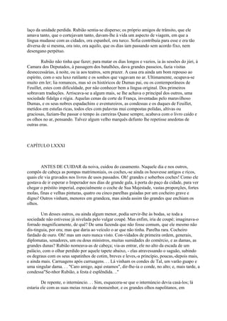 laço da unidade perdida. Rubião sentia-se disperso; os próprio amigos de trânsito, que ele
amava tanto, que o cortejavam tanto, davam-lhe à vida um aspecto de viagem, em que a
língua mudasse com as cidades, ora espanhol, ora turco. Sofia contribuía para esse e era tão
diversa de si mesma, ora isto, ora aquilo, que os dias iam passando sem acordo fixo, nem
desengano perpétuo.
Rubião não tinha que fazer; para matar os dias longos e vazios, ia às sessões do júri, à
Camara dos Deputados, à passagem dos batalhões, dava grandes passeios, fazia visitas
desnecessárias, à noite, ou ia aos teatros, sem prazer. A casa era ainda um bom repouso ao
espírito, com o seu luxo rutilante e os sonhos que vagavam no ar. Ultimamente, ocupava-se
muito em ler; lia romances, mas só os históricos de Dumas pai, ou os contemporâneos de
Feuillet, estes com dificuldade, por não conhecer bem a língua original. Dos primeiros
sobravam traduções. Arriscava-se a algum mais, se lhe achava o principal dos outros, uma
sociedade fidalga e régia. Aquelas cenas da corte de França, inventadas pelo maravilhoso
Dumas, e os seus nobres espadachins e aventureiros, as condessas e os duques de Feuillet,
metidos em estufas ricas, todos eles com palavras mui compostas polidas, altivas ou
graciosas, faziam-lhe passar o tempo às carreiras Quase sempre, acabava com o livro caído e
os olhos no ar, pensando. Talvez algum velho marquês defunto lhe repetisse anedotas de
outras eras.

CAPÍTULO LXXXI

ANTES DE CUIDAR da noiva, cuidou do casamento. Naquele dia e nos outros,
compôs de cabeça as pompas matrimoniais, os coches,-se ainda os houvesse antigos e ricos,
quais ele via gravados nos livros de usos passados. Oh! grandes e soberbos coches! Como ele
gostava de ir esperar o Imperador nos dias de grande gala, à porta do paço da cidade, para ver
chegar o préstito imperial, especialmente o coche de Sua Majestade, vastas proporções, fortes
molas, finas e velhas pinturas, quatro ou cinco parelhas guiadas por um cocheiro grave e
digno! Outros vinham, menores em grandeza, mas ainda assim tão grandes que enchiam os
olhos.
Um desses outros, ou ainda algum menor, podia servir-lhe às bodas, se toda a
sociedade não estivesse já nivelada pelo vulgar coupé. Mas enfim, iria de coupé; imaginava-o
forrado magnificamente, de quê? De uma fazenda que não fosse comum, que ele mesmo não
dis-tinguia, por ora; mas que daria ao veículo o ar que não tinha. Parelha rara. Cocheiro
fardado de ouro. Oh! mas um ouro nunca visto. Con-vidados de primeira ordem, generais,
diplomatas, senadores, um ou dous ministros, muitas sumidades do comércio, e as damas, as
grandes dunas? Rubião nomeava-as de cabeça; via-as entrar, ele no alto da escada de um
palácio, com o olhar perdido por aquele tapete abaixo, - elas atravessando o saguão, subindo
os degraus com os seus sapatinhos de cotim, breves e leves,-a princípio, poucas,-depois mais,
e ainda mais. Carruagens após carruagens. . . Lá vinham os condes de Tal, um varão guapo e
uma singular dama. . . "Caro amigo, aqui estamos", dir-lhe-ia o conde, no alto; e, mais tarde, a
condessa"Se-nhor Rubião, a festa é esplêndida. .."
De repente, o internúncio. . . Sim, esquecera-se que o internúncio devia casá-los; lá
estaria ele com as suas meias roxas de monsenhor, e os grandes olhos napolitanos, em

 