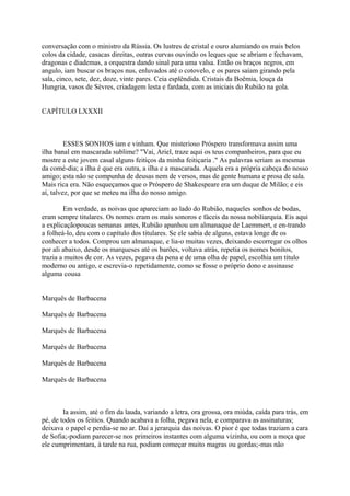 conversação com o ministro da Rússia. Os lustres de cristal e ouro alumiando os mais belos
colos da cidade, casacas direitas, outras curvas ouvindo os leques que se abriam e fechavam,
dragonas e diademas, a orquestra dando sinal para uma valsa. Então os braços negros, em
angulo, iam buscar os braços nus, enluvados até o cotovelo, e os pares saíam girando pela
sala, cinco, sete, dez, doze, vinte pares. Ceia esplêndida. Cristais da Boêmia, louça da
Hungria, vasos de Sèvres, criadagem lesta e fardada, com as iniciais do Rubião na gola.
CAPÍTULO LXXXII

ESSES SONHOS iam e vinham. Que misterioso Próspero transformava assim uma
ilha banal em mascarada sublime? "Vai, Ariel, traze aqui os teus companheiros, para que eu
mostre a este jovem casal alguns feitiços da minha feitiçaria ." As palavras seriam as mesmas
da comé-dia; a ilha é que era outra, a ilha e a mascarada. Aquela era a própria cabeça do nosso
amigo; esta não se compunha de deusas nem de versos, mas de gente humana e prosa de sala.
Mais rica era. Não esqueçamos que o Próspero de Shakespeare era um duque de Milão; e eis
aí, talvez, por que se meteu na ilha do nosso amigo.
Em verdade, as noivas que apareciam ao lado do Rubião, naqueles sonhos de bodas,
eram sempre titulares. Os nomes eram os mais sonoros e fáceis da nossa nobiliarquia. Eis aqui
a explicaçãopoucas semanas antes, Rubião apanhou um almanaque de Laemmert, e en-trando
a folheá-lo, deu com o capítulo dos titulares. Se ele sabia de alguns, estava longe de os
conhecer a todos. Comprou um almanaque, e lia-o muitas vezes, deixando escorregar os olhos
por ali abaixo, desde os marqueses até os barões, voltava atrás, repetia os nomes bonitos,
trazia a muitos de cor. As vezes, pegava da pena e de uma olha de papel, escolhia um título
moderno ou antigo, e escrevia-o repetidamente, como se fosse o próprio dono e assinasse
alguma cousa
Marquês de Barbacena
Marquês de Barbacena
Marquês de Barbacena
Marquês de Barbacena
Marquês de Barbacena
Marquês de Barbacena

Ia assim, até o fim da lauda, variando a letra, ora grossa, ora miúda, caída para trás, em
pé, de todos os feitios. Quando acabava a folha, pegava nela, e comparava as assinaturas;
deixava o papel e perdia-se no ar. Daí a jerarquia das noivas. O pior é que todas traziam a cara
de Sofia;-podiam parecer-se nos primeiros instantes com alguma vizinha, ou com a moça que
ele cumprimentara, à tarde na rua, podiam começar muito magras ou gordas;-mas não

 