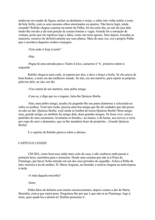 tardavam em mudar de figura, encher ou desbastar o corpo, e sobre isto vinha rutilar o rosto
da bela Sofia, com os seus mesmos olhos amotinados ou quietos. Não havia fugir, ainda
casando? Rubião chegou a pensar na morte do Palha; foi em certo dia, ao sair da casa dele
tendo-lhe ouvido a ela uma porção de cousas bonitas e vagas. Grande foi a sensação de
ventura, posto que ele repelisse logo a idéia, como um ruim agouro. Dias depois, trocadas as
maneiras, tornava ele definitivamente aos seus planos. Mais de uma vez, era o próprio Palha
que o acordava daqueles sonhos conjugais.
-Tem onde ir hoje à noite?
-Não.
-Pegue lá uma entrada para o Teatro Lírico, camarote n° 8, primeira ordem à
esquerda.
Rubião chegava mais cedo, ia esperar por eles, e dava o braço a Sofia. Se ela estava de
bom humor, a noite era das melhores mundo. Se não, era um martírio, para repetir as próprias
palavras dele, ao cão, um dia
-Vim ontem de um martírio, meu pobre amigo.
-Case-se, e diga que eu o engano, latiu-lhe Quincas Borba.
-Sim, meu pobre amigo, acudiu ele pegando-lhe nas patas dianteiras e colocando-as
sobre os joelhos. Você tem razão; precisa uma boa amiga que lhe dê cuidados que não posso
ou não sei dar. Quincas Borba, você ainda se lembra do nosso Quincas Borba? Bom amigo
meu, grande amigo, eu também fui amigo dele, dous grandes amigos. Se fosse vivo, seria o
padrinho do meu casamento, levantaria os brindes,- ao menos, o de honra, aos noivos;-e seria
por copo de ouro e diamantes, que eu lhe mandaria fazer de propósito... Grande Quincas
Borba!
E o espírito de Rubião pairava sobre o abismo.
CAPÍTULO LXXXIII
UM DIA, como houvesse saído mais cedo de casa, e não soubesse onde passar a
primeira hora, caminhou para o armazém. Desde uma semana que não ia à Praia do
Flamengo, por haver Sofia entrado em um dos seus períodos de sequidão. Achou a Palha de
luto; morrera a tia da mulher, D. Maria Augusta, na fazenda; a notícia chegara na antevéspera,
à tarde.
-A mãe daquela mocinha?
-Justo.
Palha falou da defunta com muitos encarecimentos; depois contou a dor de Maria
Benedita; estava que metia pena. Perguntou-lhe por que é que não ia ao Flamengo, logo à
noite, para ajudá-los a distraí-la? Rubião prometeu ir.

 