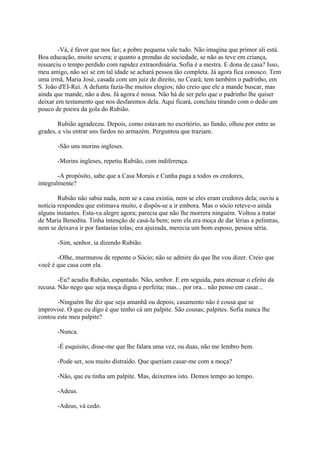 -Vá, é favor que nos faz; a pobre pequena vale tudo. Não imagina que primor ali está.
Boa educação, muito severa; e quanto a prendas de sociedade, se não as teve em criança,
ressarciu o tempo perdido com rapidez extraordinária. Sofia é a mestra. E dona de casa? Isso,
meu amigo, não sei se em tal idade se achará pessoa tão completa. Já agora fica conosco. Tem
uma irmã, Maria José, casada com um juiz de direito, no Ceará; tem também o padrinho, em
S. João d'EI-Rei. A defunta fazia-lhe muitos elogios; não creio que ele a mande buscar, mas
ainda que mande, não a dou. Já agora é nossa. Não há de ser pelo que o padrinho lhe quiser
deixar em testamento que nos desfaremos dela. Aqui ficará, concluiu tirando com o dedo um
pouco de poeira da gola do Rubião.
Rubião agradeceu. Depois, como estavam no escritório, ao fundo, olhou por entre as
grades, e viu entrar uns fardos no armazém. Perguntou que traziam.
-São uns morins ingleses.
-Morins ingleses, repetiu Rubião, com indiferença.
-A propósito, sabe que a Casa Morais e Cunha paga a todos os credores,
integralmente?
Rubião não sabia nada, nem se a casa existia, nem se eles eram credores dela; ouviu a
notícia respondeu que estimava muito, e dispôs-se a ir embora. Mas o sócio reteve-o ainda
alguns instantes. Esta-va alegre agora; parecia que não lhe morrera ninguém. Voltou a tratar
de Maria Benedita. Tinha intenção de casá-la bem; nem ela era moça de dar lérias a pelintras,
nem se deixava ir por fantasias tolas; era ajuizada, merecia um bom esposo, pessoa séria.
-Sim, senhor, ia dizendo Rubião.
-Olhe, murmurou de repente o Sócio; não se admire do que lhe vou dizer. Creio que
você é que casa com ela.
-Eu? acudiu Rubião, espantado. Não, senhor. E em seguida, para atenuar o efeito da
recusa. Não nego que seja moça digna e perfeita; mas... por ora... não penso em casar...
-Ninguém lhe diz que seja amanhã ou depois; casamento não é cousa que se
improvise. O que eu digo é que tenho cá um palpite. São cousas; palpites. Sofia nunca lhe
contou este meu palpite?
-Nunca.
-É esquisito, disse-me que lhe falara uma vez, ou duas, não me lembro bem.
-Pode ser, sou muito distraído. Que queriam casar-me com a moça?
-Não, que eu tinha um palpite. Mas, deixemos isto. Demos tempo ao tempo.
-Adeus.
-Adeus, vá cedo.

 