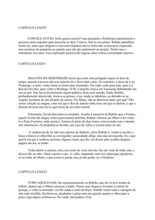 CAPÍTULO LXXXIV
COM QUE ENTÃO, Sofia queria casá-lo? saiu pensando o Rubiãoera naturalmente o
processo mais expedito para descartar-se dele. Casá-lo, fazê-lo seu primo. Rubião palmilhou
muita rua, antes que chegasse a esta outra hipótese-talvez Sofia não se houvesse esquecido,
mas mentisse de propósito ao marido para não dar andamento ao projeto. Neste caso o
sentimento era outro. Esta explicação pareceu-lhe lógicaa alma voltou à serenidade anterior.
CAPÍTULO LXXXV

MAS NÃO HÁ SERENIDADE moral que corte uma polegada sequer às abas do
tempo, quando a pessoa não tem maneira de o fazer mais curto. Ao contrário, a ânsia de ir ao
Flamengo, à noite, vinha tornar as horas mais arrastadas. Era cedo, cedo para tudo, para ir à
Rua do Ouvidor, para voltar a Botafogo. O Dr. Camacho estava em Vassouras defendendo um
réu no júri. Não havia divertimento algum público, festa nem sermão. Nada. Rubião,
profundamente aborrecido, trocava as pernas, à toa, lendo as tabuletas, ou detendo-se ao
simples incidente de um atropelo de carros. Em Minas, não se aborrecia tanto, por quê? Não
achou solução ao enigma, uma vez que o Rio de Janeiro tinha mais em que se distrair, e que o
distraía deveras mas havia aqui horas de um tédio mortal.
Felizmente, há um deus para os enojados. Acudiu à memória de Rubião que o Freitas,aquele Freitas tão alegre,-estava gravemente enfermo; Rubião chamou um tílburi e foi visitálo à Praia Formosa, onde morava. Gastou ali perto de duas horas, conversando com o doente;
este adormeceu, ele despediu-se da mãe,-um caco de velha,-e à porta antes de sair
-A senhora há de ter tido seus apertos de dinheiro, disse Rubião e, vendo-a morder o
beiço e baixar os olhosNão se envergonhe; necessidade aflige, mas não envergonha. Eu o que
queria era que a senhora aceitasse alguma cousa, que lhe vou deixar para acudira despesa,
pagará um dia, se puder...
Tinha aberto a carteira, tirou seis notas de vinte mil-réis, fez um bolo de todas elas, e
deixou-lho na mão. Abriu a porta e saiu. A velha, espantada, nem teve alma para agradecer;
só ao rodar do tílburi, é que correu à janela, mas já não podia ver o benfeitor.

CAPÍTULO LXXXVI
TUDO AQUILO SAIU tão espontaneamente ao Rubião, que ele só teve tempo de
refletir, depois que o tílburi começou a andar. Parece que chegou a levantar a cortina do
postigo; a velha ia entrando; viu-lhe ainda o resto do braço. Rubião sentiu toda a vantagem de
não estar inválido. Reclinou-se, desabafou o peito com um grande suspiro e olhou para a
praia; logo depois inclinou-se. Na vinda, mal pudera vê-la.

 