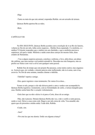 -Diga
-Tanto ou mais do que este animal, respondeu Rubião. em um arroubo de ternura.
Quincas Borba apertou-lhe as mãos.
-Bem.

CAPÍTULO VIII

No DIA SEGUINTE, Quincas Borba acordou com a resolução de ir ao Rio de Janeiro,
voltaria no fim de um mês, tinha certos negócios... Rubião ficou espantado. E a moléstia, e o
médico? O doente respondeu que o médico era um charlatão, e que a moléstia precisava
espairecer, tal qual a saúde. Moléstia e saúde eram dous caroços do mesmo fruto, dous
estados de Humanitas.
- Vou a alguns negócios pessoais, concluiu o enfermo, e levo, além disso, um plano
tão sublime, que nem mesmo você poderá entendê-lo. Desculpe-me esta franqueza; mas eu
prefiro ser franco com você a sê-lo com qualquer outra pessoa.
Rubião fiou do tempo que este projeto lhe passasse, como tantos outros; mas enganouse. Acrescia que, em verdade, o doente parecia estar melhorando; não ia à cama, saía à rua,
escrevia. No fim de uma semana, mandou chamar o tabelião.
-Tabelião? repetiu o amigo.
-Sim, quero registrar o meu testamento. Ou vamos lá os dous...
Foram os três, porque o cão não deixava partir o amo e senhor sem acompanhá-lo.
Quincas Borba registrou o testamento, com as formalidades do estilo, e tornou tranqüilo para
casa. Rubião sentia bater-lhe o coração violentamente.
-Está claro que eu não o deixo ir só para a Corte, disse ele ao amigo.
-Não, não é preciso. Demais Quincas Borba não vai, e não o confio a outra pessoa,
senão a você. Deixo a casa como está. Daqui a um mês estou de volta. Vou amanhã; não
quero que ele pressinta a minha saída. Cuide dele, Rubião.
-Cuido, sim.
- Jura?
- Por esta luz que me alumia. Então sou alguma criança?

 