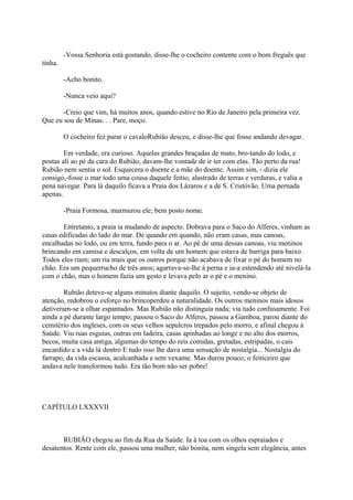 -Vossa Senhoria está gostando, disse-lhe o cocheiro contente com o bom freguês que
tinha.
-Acho bonito.
-Nunca veio aqui?
-Creio que vim, há muitos anos, quando estive no Rio de Janeiro pela primeira vez.
Que eu sou de Minas. . . Pare, moço.
O cocheiro fez parar o cavaloRubião desceu, e disse-lhe que fosse andando devagar.
Em verdade, era curioso. Aquelas grandes braçadas de mato, bro-tando do lodo, e
postas ali ao pé da cara do Rubião, davam-lhe vontade de ir ter com elas. Tão perto da rua!
Rubião nem sentia o sol. Esquecera o doente e a mãe do doente. Assim sim, - dizia ele
consigo,-fosse o mar todo uma cousa daquele feitio, alastrado de terras e verduras, e valia a
pena navegar. Para lá daquilo ficava a Praia dos Lázaros e a de S. Cristóvão. Uma pernada
apenas.
-Praia Formosa, murmurou ele; bem posto nome.
Entretanto, a praia ia mudando de aspecto. Dobrava para o Saco do Alferes, vinham as
casas edificadas do lado do mar. De quando em quando, não eram casas, mas canoas,
encalhadas no lodo, ou em terra, fundo para o ar. Ao pé de uma dessas canoas, viu meninos
brincando em camisa e descalços, em volta de um homem que estava de barriga para baixo.
Todos eles riam; um ria mais que os outros porque não acabava de fixar o pé do homem no
chão. Era um pequerrucho de três anos; agarrava-se-lhe à perna e ia-a estendendo até nivelá-la
com o chão, mas o homem fazia um gesto e levava pelo ar o pé e o menino.
Rubião deteve-se alguns minutos diante daquilo. O sujeito, vendo-se objeto de
atenção, redobrou o esforço no brincoperdeu a naturalidade. Os outros meninos mais idosos
detiveram-se a olhar espantados. Mas Rubião não distinguia nada; via tudo confusamente. Foi
ainda a pé durante largo tempo; passou o Saco do Alferes, passou a Gamboa, parou diante do
cemitério dos ingleses, com os seus velhos sepulcros trepados pelo morro, e afinal chegou à
Saúde. Viu ruas esguias, outras em ladeira, casas apinhadas ao longe e no alto dos morros,
becos, muita casa antiga, algumas do tempo do reis comidas, gretadas, estripadas, o cais
encardido e a vida lá dentro E tudo isso lhe dava uma sensação de nostalgia... Nostalgia do
farrapo, da vida escassa, acalcanhada e sem vexame. Mas durou pouco; o feiticeiro que
andava nele transformou tudo. Era tão bom não ser pobre!

CAPÍTULO LXXXVII

RUBIÃO chegou ao fim da Rua da Saúde. Ia à toa com os olhos espraiados e
desatentos. Rente com ele, passou uma mulher, não bonita, nem singela sem elegância, antes

 