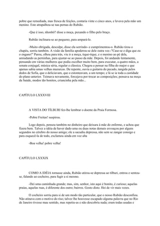 pobre que remediada, mas fresca de feições, contaria vinte e cinco anos, e levava pela mão um
menino. Este atrapalhou-se nas pernas do Rubião.
-Que é isso, nhonhô? disse a moça, puxando o filho pelo braço.
Rubião inclinara-se ao pequeno, para ampará-lo.
-Muito obrigada, desculpe, disse ela sorrindo- e cumprimentou-o. Rubião tirou o
chapéu, sorriu também. A visão da família apoderou-se dele outra vez.-"Case-se e diga que eu
o engano!" Parou, olhou para trás, viu ir a moça, tique-tique, e o menino ao pé dela,
amiudando as perninhas, para ajustar-se ao passo da mãe. Depois, foi andando lentamente,
pensando em várias mulheres que podia escolher muito bem, para executar, a quatro mãos, a
sonata conjugal, música séria, regular e clássica. Chegou a pensar na filha do major e que
apenas sabia umas velhas mazurcas. De repente, ouvia a guitarra do pecado, tangida pelos
dedos de Sofia, que o deliciavam, que o estonteavam, a um tempo; e lá se ia toda a castidade
do plano anterior. Teimava novamente, forcejava por trocar as composições; pensava na moça
da Saúde, modos tão bonitos, criancinha pela mão...

CAPÍTULO LXXXVIII

A VISTA DO TÍLBURI fez-lhe lembrar o doente da Praia Formosa.
-Pobre Freitas! suspirou.
Logo depois, pensou também no dinheiro que deixara à mãe do enfermo, e achou que
fizera bem. Talvez a idéia de haver dado uma ou duas notas demais esvoaçou por alguns
segundos no cérebro do nosso amigo; ele a sacudiu depressa, não sem se zangar consigo e
para esquecê-la de todo, exclamou ainda em voz alta
-Boa velha! pobre velha!

CAPÍTULO LXXXIX

COMO A IDÉIA tornasse ainda, Rubião atirou-se depressa ao tílburi, entrou e sentouse, falando ao cocheiro, para fugir a si mesmo.
-Dei uma caminhada grande; mas, sim, senhor, isto aqui é bonito, é curioso; aquelas
praias, aquelas ruas, é diferente dos outro; bairros. Gosto disto. Hei de vir mais vezes.
O cocheiro sorriu para si de um modo tão particular, que o nosso Rubião desconfiou.
Não atinava com o motivo do riso; talvez lhe houvesse escapado alguma palavra que no Rio
de Janeiro tivesse mau sentido, mas repetiu-as e não descobriu nada; eram todas usadas e

 
