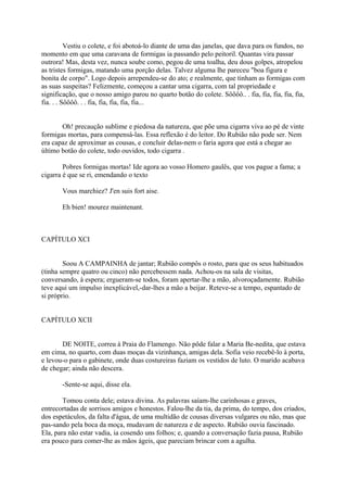Vestiu o colete, e foi abotoá-lo diante de uma das janelas, que dava para os fundos, no
momento em que uma caravana de formigas ia passando pelo peitoril. Quantas vira passar
outrora! Mas, desta vez, nunca soube como, pegou de uma toalha, deu dous golpes, atropelou
as tristes formigas, matando uma porção delas. Talvez alguma lhe pareceu "boa figura e
bonita de corpo". Logo depois arrependeu-se do ato; e realmente, que tinham as formigas com
as suas suspeitas? Felizmente, começou a cantar uma cigarra, com tal propriedade e
significação, que o nosso amigo parou no quarto botão do colete. Sôôôô.. . fia, fia, fia, fia, fia,
fia. . . Sôôôô. . . fia, fia, fia, fia, fia...
Oh! precaução sublime e piedosa da natureza, que põe uma cigarra viva ao pé de vinte
formigas mortas, para compensá-las. Essa reflexão é do leitor. Do Rubião não pode ser. Nem
era capaz de aproximar as cousas, e concluir delas-nem o faria agora que está a chegar ao
último botão do colete, todo ouvidos, todo cigarra .
Pobres formigas mortas! Ide agora ao vosso Homero gaulês, que vos pague a fama; a
cigarra é que se ri, emendando o texto
Vous marchiez? J'en suis fort aise.
Eh bien! mourez maintenant.

CAPÍTULO XCI
Soou A CAMPAINHA de jantar; Rubião compôs o rosto, para que os seus habituados
(tinha sempre quatro ou cinco) não percebessem nada. Achou-os na sala de visitas,
conversando, à espera; ergueram-se todos, foram apertar-lhe a mão, alvoroçadamente. Rubião
teve aqui um impulso inexplicável,-dar-lhes a mão a beijar. Reteve-se a tempo, espantado de
si próprio.
CAPÍTULO XCII
DE NOITE, correu à Praia do Flamengo. Não pôde falar a Maria Be-nedita, que estava
em cima, no quarto, com duas moças da vizinhança, amigas dela. Sofia veio recebê-lo à porta,
e levou-o para o gabinete, onde duas costureiras faziam os vestidos de luto. O marido acabava
de chegar; ainda não descera.
-Sente-se aqui, disse ela.
Tomou conta dele; estava divina. As palavras saíam-lhe carinhosas e graves,
entrecortadas de sorrisos amigos e honestos. Falou-lhe da tia, da prima, do tempo, dos criados,
dos espetáculos, da falta d'água, de uma multidão de cousas diversas vulgares ou não, mas que
pas-sando pela boca da moça, mudavam de natureza e de aspecto. Rubião ouvia fascinado.
Ela, para não estar vadia, ia cosendo uns folhos; e, quando a conversação fazia pausa, Rubião
era pouco para comer-lhe as mãos ágeis, que pareciam brincar com a agulha.

 