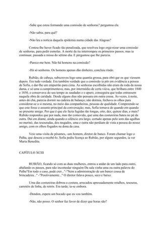 -Sabe que estou formando uma comissão de senhoras? perguntou ela.
-Não sabia; para quê?
-Não leu a notícia daquela epidemia numa cidade das Alagoas?
Contou-lhe haver ficado tão penalizada, que resolveu logo orga-nizar uma comissão
de senhoras, para pedir esmolas. A morte da tia interrompeu os primeiros passos; mas ia
continuar, passada a missa do sétimo dia. E perguntou que lhe parecia.
-Parece-me bem. Não há homens na comissão?
-Há só senhoras. Os homens apenas dão dinheiro, concluiu rindo.
Rubião, de cabeça, subscreveu logo uma quantia grossa, para obri-gar os que viessem
depois. Era tudo verdade. Era também verdade que a comissão ia pôr em evidência a pessoa
de Sofia, e dar-lhe um empurrão para cima. As senhoras escolhidas não eram da roda da nossa
dama, e só uma a cumprimentava; mas, por intermédio de certa viúva, que brilhara entre 1840
e 1850, e conservava do seu tempo as saudades e o apuro, conseguira que todas entrassem
naquela obra de caridade. Desde alguns dias não pensara em outra cousa. Às vezes, à noite,
antes do chá, parecia dormir na cadeira de balanço; não dormia, fechava os olhos para
considerar-se a si mesma, no meio das companheiras, pessoas de qualidade. Compreende-se
que este fosse o assunto principal da conversação; mas, Sofia tornava de quando em quando
ao presente amigo. Por que é que ele fazia fugidas tão longas, oito, dez, quinze dias, e mais?
Rubião respondeu que por nada, mas tão comovido, que uma das costureiras bateu no pé da
outra. Daí em diante, ainda quando o silêncio era largo, cortado apenas pelo som das agulhas
no merinó, das tesouradas, dos rasgados, uma e outra não perdiam de vista a pessoa do nosso
amigo, com os olhos fisgados na dona da casa.
Veio uma visita de pêsames, -um homem, diretor de banco. Foram chamar logo o
Palha, que desceu a recebê-lo. Sofia pediu licença ao Rubião, por alguns segundos, ia ver
Maria Benedita.
CAPÍTULO XCIII
RUBIÃO, ficando só com as duas mulheres, entrou a andar de um lado para outro,
abafando os passos, para não incomodar ninguém Da sala vinha uma ou outra palavra do
Palha"Em todo o caso, pode crer..."-"Nem a administração de um banco cousa de
brincadeira..." -"Positivamente..." O diretor falava pouco, seco e baixo.
Uma das costureiras dobrou a costura, arrecadou apressadamente retalhos, tesouras,
carretéis de linha, de retrós. Era tarde; ia-se embora.
-Dondon, espera um bocado que eu vou também.
-Não, não posso. O senhor faz favor de dizer que horas são?

 
