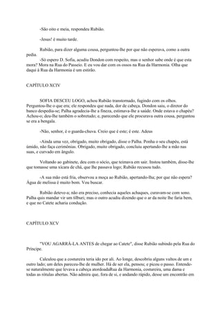 -São oito e meia, respondeu Rubião.
-Jesus! é muito tarde.
Rubião, para dizer alguma cousa, perguntou-lhe por que não esperava, como a outra
pedia.
-Só espero D. Sofia, acudiu Dondon com respeito, mas o senhor sabe onde é que esta
mora? Mora na Rua do Passeio. E eu vou dar com os ossos na Rua da Harmonia. Olha que
daqui à Rua da Harmonia é um estirão.
CAPÍTULO XCIV
SOFIA DESCEU LOGO, achou Rubião transtornado, fugindo com os olhos.
Perguntou-lhe o que era; ele respondeu que nada, dor de cabeça. Dondon saiu, o diretor do
banco despedia-se; Palha agradecia-lhe a fineza, estimava-lhe a saúde. Onde estava o chapéu?
Achou-o; deu-lhe também o sobretudo; e, parecendo que ele procurava outra cousa, perguntou
se era a bengala.
-Não, senhor, é o guarda-chuva. Creio que é este; é este. Adeus
-Ainda uma vez, obrigado, muito obrigado, disse o Palha. Ponha o seu chapéu, está
úmido, não faça cerimônias. Obrigado, muito obrigado, concluiu apertando-lhe a mão nas
suas, e curvado em ângulo.
Voltando ao gabinete, deu com o sócio, que teimava em sair. Instou também, disse-lhe
que tomasse uma xícara de chá, que lhe passava logo; Rubião recusou tudo.
-A sua mão está fria, observou a moça ao Rubião, apertando-lha; por que não espera?
Água de melissa é muito bom. Vou buscar.
Rubião deteve-a; não era preciso, conhecia aqueles achaques, curavam-se com sono.
Palha quis mandar vir um tílburi; mas o outro acudiu dizendo que o ar da noite lhe faria bem,
e que no Catete acharia condução.

CAPÍTULO XCV

"VOU AGARRÁ-LA ANTES de chegar ao Catete", disse Rubião subindo pela Rua do
Príncipe.
Calculou que a costureira teria ido por ali. Ao longe, descobriu alguns vultos de um e
outro lado; um deles pareceu-lhe de mulher. Há de ser ela, pensou; e picou o passo. Entendese naturalmente que levava a cabeça atordoadaRua da Harmonia, costureira, uma dama e
todas as rótulas abertas. Não admira que, fora de si, e andando rápido, desse um encontrão em

 