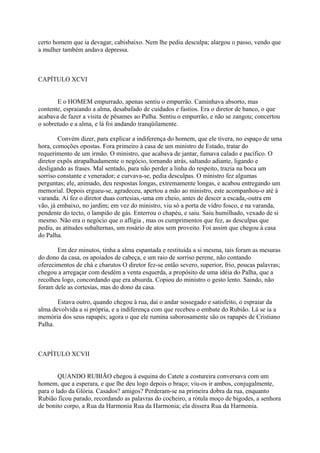 certo homem que ia devagar, cabisbaixo. Nem lhe pediu desculpa; alargou o passo, vendo que
a mulher também andava depressa.

CAPÍTULO XCVI
E o HOMEM empurrado, apenas sentiu o empurrão. Caminhava absorto, mas
contente, espraiando a alma, desabafado de cuidados e fastios. Era o diretor de banco, o que
acabava de fazer a visita de pêsames ao Palha. Sentiu o empurrão, e não se zangou; concertou
o sobretudo e a alma, e lá foi andando tranqüilamente.
Convém dizer, para explicar a indiferença do homem, que ele tivera, no espaço de uma
hora, comoções opostas. Fora primeiro à casa de um ministro de Estado, tratar do
requerimento de um irmão. O ministro, que acabava de jantar, fumava calado e pacífico. O
diretor expôs atrapalhadamente o negócio, tornando atrás, saltando adiante, ligando e
desligando as frases. Mal sentado, para não perder a linha do respeito, trazia na boca um
sorriso constante e venerador; e curvava-se, pedia desculpas. O ministro fez algumas
perguntas; ele, animado, deu respostas longas, extremamente longas, e acabou entregando um
memorial. Depois ergueu-se, agradeceu, apertou a mão ao ministro, este acompanhou-o até à
varanda. Aí fez o diretor duas cortesias,-uma em cheio, antes de descer a escada,-outra em
vão, já embaixo, no jardim; em vez do ministro, viu só a porta de vidro fosco, e na varanda,
pendente do tecto, o lampião de gás. Enterrou o chapéu, e saiu. Saiu humilhado, vexado de si
mesmo. Não era o negócio que o afligia , mas os cumprimentos que fez, as desculpas que
pediu, as atitudes subalternas, um rosário de atos sem proveito. Foi assim que chegou à casa
do Palha.
Em dez minutos, tinha a alma espantada e restituída a si mesma, tais foram as mesuras
do dono da casa, os apoiados de cabeça, e um raio de sorriso perene, não contando
oferecimentos de chá e charutos O diretor fez-se então severo, superior, frio, poucas palavras;
chegou a arregaçar com desdém a venta esquerda, a propósito de uma idéia do Palha, que a
recolheu logo, concordando que era absurda. Copiou do ministro o gesto lento. Saindo, não
foram dele as cortesias, mas do dono da casa.
Estava outro, quando chegou à rua, daí o andar sossegado e satisfeito, o espraiar da
alma devolvida a si própria, e a indiferença com que recebeu o embate do Rubião. Lá se ia a
memória dos seus rapapés; agora o que ele rumina saborosamente são os rapapés de Cristiano
Palha.

CAPÍTULO XCVII
QUANDO RUBIÃO chegou à esquina do Catete a costureira conversava com um
homem, que a esperara, e que lhe deu logo depois o braço; viu-os ir ambos, conjugalmente,
para o lado da Glória. Casados? amigos? Perderam-se na primeira dobra da rua, enquanto
Rubião ficou parado, recordando as palavras do cocheiro, a rótula moço de bigodes, a senhora
de bonito corpo, a Rua da Harmonia Rua da Harmonia; ela dissera Rua da Harmonia.

 