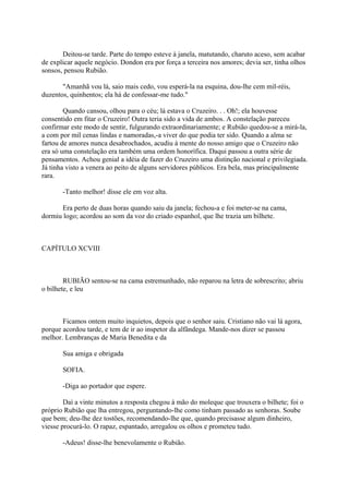 Deitou-se tarde. Parte do tempo esteve à janela, matutando, charuto aceso, sem acabar
de explicar aquele negócio. Dondon era por força a terceira nos amores; devia ser, tinha olhos
sonsos, pensou Rubião.
"Amanhã vou lá, saio mais cedo, vou esperá-la na esquina, dou-lhe cem mil-réis,
duzentos, quinhentos; ela há de confessar-me tudo."
Quando cansou, olhou para o céu; lá estava o Cruzeiro. . . Oh!; ela houvesse
consentido em fitar o Cruzeiro! Outra teria sido a vida de ambos. A constelação pareceu
confirmar este modo de sentir, fulgurando extraordinariamente; e Rubião quedou-se a mirá-la,
a com por mil cenas lindas e namoradas,-a viver do que podia ter sido. Quando a alma se
fartou de amores nunca desabrochados, acudiu à mente do nosso amigo que o Cruzeiro não
era só uma constelação era também uma ordem honorífica. Daqui passou a outra série de
pensamentos. Achou genial a idéia de fazer do Cruzeiro uma distinção nacional e privilegiada.
Já tinha visto a venera ao peito de alguns servidores públicos. Era bela, mas principalmente
rara.
-Tanto melhor! disse ele em voz alta.
Era perto de duas horas quando saiu da janela; fechou-a e foi meter-se na cama,
dormiu logo; acordou ao som da voz do criado espanhol, que lhe trazia um bilhete.

CAPÍTULO XCVIII

RUBIÃO sentou-se na cama estremunhado, não reparou na letra de sobrescrito; abriu
o bilhete, e leu

Ficamos ontem muito inquietos, depois que o senhor saiu. Cristiano não vai lá agora,
porque acordou tarde, e tem de ir ao inspetor da alfândega. Mande-nos dizer se passou
melhor. Lembranças de Maria Benedita e da
Sua amiga e obrigada
SOFIA.
-Diga ao portador que espere.
Daí a vinte minutos a resposta chegou à mão do moleque que trouxera o bilhete; foi o
próprio Rubião que lha entregou, perguntando-lhe como tinham passado as senhoras. Soube
que bem; deu-lhe dez tostões, recomendando-lhe que, quando precisasse algum dinheiro,
viesse procurá-lo. O rapaz, espantado, arregalou os olhos e prometeu tudo.
-Adeus! disse-lhe benevolamente o Rubião.

 