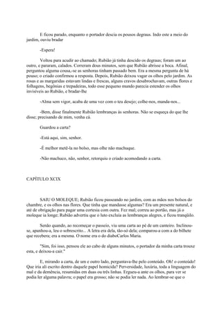 E ficou parado, enquanto o portador descia os pousos degraus. Indo este a meio do
jardim, ouviu bradar
-Espera!
Voltou para acudir ao chamado; Rubião já tinha descido os degraus; foram um ao
outro, e pararam, calados. Correram dous minutos, sem que Rubião abrisse a boca. Afinal,
perguntou alguma cousa,-se as senhoras tinham passado bem. Era a mesma pergunta de há
pouso; o criado confirmou a resposta. Depois, Rubião deixou vagar os olhos pelo jardim. As
rosas e as margaridas estavam lindas e frescas, alguns cravos desabrochavam, outras flores e
folhagens, begônias e trepadeiras, todo esse pequeno mundo parecia estender os olhos
invisíveis ao Rubião, e bradar-lhe
-Alma sem vigor, acaba de uma vez com o teu desejo; colhe-nos, manda-nos...
-Bem, disse finalmente Rubião lembranças às senhoras. Não se esqueça do que lhe
disse; precisando de mim, venha cá.
Guardou a carta?
-Está aqui, sim, senhor.
-É melhor metê-la no bolso, mas olhe não machuque.
-Não machuco, não, senhor, retorquiu o criado acomodando a carta.

CAPÍTULO XCIX

SAIU O MOLEQUE; Rubião ficou passeando no jardim, com as mãos nos bolsos do
chambre, e os olhos nas flores. Que tinha que mandasse algumas? Era um presente natural, e
até de obrigação para pagar uma cortesia com outra. Fez mal; correu ao portão, mas já o
moleque ia longe; Rubião advertiu que o luto excluía as lembranças alegres, e ficou tranqüilo.
Senão quando, ao recomeçar o passeio, viu uma carta ao pé de um canteiro. Inclinouse, apanhou-a, leu o sobrescrito... A letra era dela, tão-só dela; comparou-a com a do bilhete
que recebera; era a mesma. O nome era o do diaboCarlos Maria.
"Sim, foi isso, pensou ele ao cabo de alguns minutos, o portador da minha carta trouxe
esta, e deixou-a cair."
E, mirando a carta, de um e outro lado, perguntava-lhe pelo conteúdo. Oh! o conteúdo!
Que iria ali escrito dentro daquele papel homicida? Perversidade, luxúria, toda a linguagem do
mal e da demência, resumidas em duas ou três linhas. Ergueu-a ante os olhos, para ver se
podia ler alguma palavra; o papel era grosso; não se podia ler nada. Ao lembrar-se que o

 