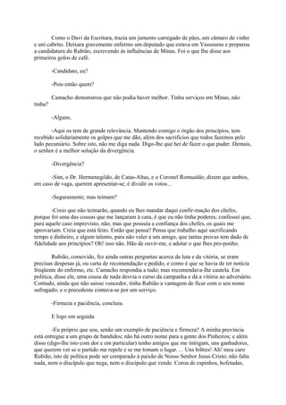 Como o Davi da Escritura, trazia um jumento carregado de pães, um cântaro de vinho
e uni cabrito. Deixara gravemente enfermo um deputado que estava em Vassouras e preparou
a candidatura do Rubião, escrevendo às influências de Minas. Foi o que Ihe disse aos
primeiros golos de café.
-Candidato, eu?
-Pois então quem?
Camacho demonstrou que não podia haver melhor. Tinha serviços em Minas, não
tinha?
-Alguns.
-Aqui os tem de grande relevância. Mantendo comigo o órgão dos princípios, tem
recebido solidariamente os golpes que me dão, além dos sacrifícios que todos fazemos pelo
lado pecuniário. Sobre isto, não me diga nada. Digo-lhe que hei de fazer o que puder. Demais,
o senhor é a melhor solução da divergência.
-Divergência?
-Sim, o Dr. Hermenegildo, de Catas-Altas, e o Coronel Romualdo; dizem que ambos,
em caso de vaga, querem apresentar-se; é dividir os votos...
-Seguramente; mas teimam?
-Creio que não teimarão, quando eu lhes mandar daqui confir-mação dos chefes,
porque foi uma das cousas que me lançaram à cara, é que eu não tinha poderes; confessei que,
para aquele caso imprevisto, não; mas que possuía a confiança dos chefes, os quais me
aprovariam. Creia que está feito. Então que pensa? Pensa que trabalho aqui sacrificando
tempo e dinheiro, e algum talento, para não valer a um amigo, que tantas provas tem dado de
fidelidade aos princípios? Oh! isso não. Hão de ouvir-me, e adotar o que lhes pro-ponho.
Rubião, comovido, fez ainda outras perguntas acerca da luta e da vitória, se eram
precisas despesas já, ou carta de recomendação e pedido, e como é que se havia de ter notícia
freqüente do enfermo, etc. Camacho respondia a tudo; mas recomendava-lhe cautela. Em
política, disse ele, uma cousa de nada desvia o curso da campanha e dá a vitória ao adversário.
Contudo, ainda que não saísse vencedor, tinha Rubião a vantagem de ficar com o seu nome
sufragado; e o precedente contava-se por um serviço.
-Firmeza e paciência, concluiu.
E logo em seguida
-Eu próprio que sou, senão um exemplo de paciência e firmeza? A minha província
está entregue a um grupo de bandidos; não há outro nome para a gente dos Pinheiros; e além
disso (digo-lhe isto com dor e em particular) tenho amigos que me intrigam, uns ganhadores,
que querem ver se o partido me repele e se me tomam o lugar. . . Uns biltres! Ah! meu caro
Rubião, isto de política pode ser comparado à paixão de Nosso Senhor Jesus Cristo; não falta
nada, nem o discípulo que nega, nem o discípulo que vende. Coroa de espinhos, bofetadas,

 
