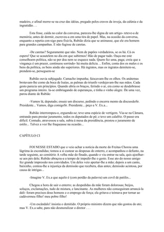 madeiro, e afinal morre-se na cruz das idéias, pregado pelos cravos da inveja, da calúnia e da
ingratidão. . .
Esta frase, caída no calor da conversa, pareceu-lhe digna de um artigo- reteve-a de
memória; antes de dormir, escreveu-a em uma tira de papel. Mas, na ocasião da conversa,
enquanto a repetia con-sigo para fixá-la, Rubião dizia que se animasse, que ele era homem
para grandes campanhas. E não fugisse de caretas.
-De caretas? Seguramente que não. Nem de papões verdadeiros, se os há. Cá os
espero! Que se acautelem no dia em que subirmos! Hão de pagar tudo. Ouça-me este
conselhoem política, não se per doa nem se esquece nada. Quem fez uma, paga; creia que a
vingança é um prazer, continuou sorrindo- há muita delícia. .. Enfim, conta dos os males e os
bens da política, os bens ainda são superiores. Há ingratos, mas os ingratos demitem-se,
prendem-se, perseguem-se
Rubião ouvia subjugado. Camacho impunha; faiscavam-lhe os olhos. Os anátemas
brotavam-lhe como da boca de Isaías, as palmas do triunfo verdejavam-lhe nas mãos. Cada
gesto parecia um princípios. Quando abria os braços, ferindo o ar, era como se desdobrasse
um programa inteiro. Ia-se embriagando de esperanças, e tinha o vinho alegre. De uma vez,
parou diante de Rubião
-Vamos lá, deputado; ensaie um discurso, pedindo o encerra mento da discussãoSr.
Presidente... Vamos, diga comigoSr. Presidente... peço a V. Ex.a...
Rubião interrompeu-o, erguendo-se; teve uma espécie de vertigem. Via-se na Câmara,
entrando para prestar juramento, todos os deputados de pé; e teve um calafrio. O passo era
difícil. Contudo, atravessou a sala, subiu à mesa da presidência, prestou o juramento de
estilo... Talvez a voz lhe fraqueasse na ocasião...
CAPÍTULO CI
FOI NESSE ESTADO que o veio achar a notícia da morte do Freitas Chorou uma
lágrima às escondidas; tomou a si custear as despesas do enterro, e acompanhou o defunto, na
tarde seguinte, ao cemitério A velha mãe do finado, quando o viu entrar na sala, quis ajoelharse aos pés dele; Rubião abraçou-a a tempo de impedir-lhe o gesto. Esse ato do nosso amigo
fez grande impressão nos convidados. Um deles veio apertar-lhe a mão; depois a um canto,
baixinho, contou-lhe a injustiça da demissão que recebera, dias antes; demissão acintosa, por
causa de intrigas...
-Imagine V. Ex.a que aquilo é (com perdão da palavra) um covil de patifes...
Chegou a hora de sair o enterro; as despedidas da mãe foram dolorosas; beijos,
soluços, exclamações, tudo de mistura, e lancinante. As mulheres não conseguiram arrancá-la
dali- foram precisos dous homens e o emprego de força; ela gritava e teimava por tornar ao
cadávermeu filho! meu pobre filho!
-Um escândalo! insistia o demitido. O próprio ministro dizem que não gostou do ato;
mas V. Ex.a sabe, para não desmoralizar o diretor . . .

 
