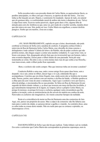Sofia recordou todo o seu proceder diante de Carlos Maria, as aquiescências fáceis, os
perdões antecipados, os olhos com que o buscava, os apertos de mão tão fortes... Era isso;
tinha-se-lhe lançado aos pés. Depois, o sentimento foi mudando. Apesar de tudo, era natural
que ele gostasse dela, e a conformidade moral de ambos não traria o abandono de um. Talvez
a culpa fosse outra. Escavou razões possíveis, algum gesto duro e frio, alguma falta de
atenção para com ele; lembrou-se que, uma vez, por medo de o receber sozinha, mandou dizer
que não estava em casa. Sim, podia ser isso. Carlos Maria era orgulhoso; a menor desfeita
pungia-o. Soube que era mentira...Essa era a culpa.
CAPÍTULO CVI
...OU, MAIS PROPRIAMENTE, capítulo em que o leitor, desorientado, não pode
combinar as tristezas de Sofia com a anedota do cocheiro. E pergunta confuso-Então a
entrevista da Rua da Harmonia Sofia, Carlos Maria, esse chocalho de rimas sonoras e
delinqüentes é tudo calúnia? Calúnia do leitor e do Rubião, não do pobre cocheiro que não
proferiu nomes, não chegou sequer a contar uma anedota verdadeira. É o que terias visto, se
lesses com pausa. Sim, desgraçado adverte bem que era inverossímil que um homem, indo a
uma aventura daquelas, fizesse parar o tílburi diante da casa pactuada. Seria pôr uma
testemunha ao crime. Há entre o céu e a terra muitas mais ruas do que sonha a tua filosofia,ruas transversais, onde o tilburi podia ficar esperando.
-Bem; o cocheiro não soube compor. Mas que interesse tinha em inventar a anedota?
Conduzira Rubião a uma casa, onde o nosso amigo ficou quase duas horas, sem o
despedir; viu-o sair, entrar no tílburi, descer logo e vir a pé, ordenando-lhe que o
acompanhasse. Concluiu que era ótimo freguês; mas, ainda assim não se lembrou de inventar
nada. Passou, porém, uma senhora com um menino,-a da Rua da Saúde, -e Rubião quedou-se
a olhar para ela com vistas de amor e melancolia. Aqui é que o cocheiro o teve por lassivo,
além de pródigo, e encomendou-lhe as suas prendas. Se falou em Rua da Harmonia foi por
sugestão do bairro donde vinham; e, se disse que trouxera um moço da Rua dos Inválidos, é
que naturalmente transportara de lá algum, na véspera,-talvez o próprio Carlos Maria,-ou
porque lá morasse, ou porque lá tivesse a cocheira,-qualquer outra circunstância que lhe
ajudou a invenção, como as reminiscências do dia servem de matéria aos sonhos da noite.
Nem todos os cocheiros são imaginativos. Já é muito concertar farrapos da realidade.
Resta só a coincidência de morar na Rua da Harmonia uma das costureiras do luto.
Aqui, sim, parece um propósito do acaso. Mas a culpa é da costureira- não lhe faltaria casa
mais para o centro da cidade, se quisesse deixar a agulha e o marido. Ao contrário disso, amaos sobre todas as cousas deste mundo. Não era razão para que eu cortasse o episódio, ou
interrompesse o livro.
CAPÍTULO CVII

DAS REPLEXÕES de Sofia é que não há que explicar. Todas tinham o pé na verdade.
Era certo e certíssimo que Carlos Maria não correspondera às primeiras esperanças,-nem às

 