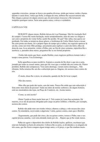 segundas e terceiras,- porque as houve em quadras diversas, ainda que menos verdes e bastas.
Quanto à causa disso, vimos que Sofia, à míngua de uma, atribuiu-lhe sucessivamente três.
Não chegou a pensar em alguns amores que ele porventura trouxesse e lhe tornassem
insípidos quaisquer outros. Seria uma quarta causa, e talvez a verdadeira.
CAPÍTULO CVIII
DURANTE alguns meses, Rubião deixou de ir ao Flamengo. Não foi resolução fácil
de cumprir. Custou-lhe muita hesitação, muito arrependimento; mais de uma vez chegou a
sair com o propósito de visitar Sofia e pedir-lhe perdão. De quê? Não sabia; mas queria ser
perdoado. Em todas as tentativas desse gênero, a lembrança de Carlos Maria fazia-o recuar.
De certo ponto em diante, foi o próprio lapso de tempo que o tolheu; era esquisito aparecer lá
um dia. como um triste filho pródigo, unicamente para suplicar o calor dos belos olhos da
dona da casa. Ia ao armazém, visitar o Palha; este, ao fim de cinco semanas, reprochou-lhe a
ausência; e, passados dous meses, perguntou-lhe se era formal propósito.
-Tenho tido muito que fazer, acudiu Rubião; esses negócios políticos tomam todo o
tempo a uma pessoa. Vou lá domingo.
Sofia aparelhou-se para recebê-lo. Espiaria a ocasião de lhe dizer o que era a carta,
jurando por todas as cousas santas, para que ele visse que a verdade não era contra ela. Planos
perdidos; Rubião não compareceu. Veia outro domingo, vieram outros domingos... Não
obstante, Sofia remeteu-lhe um dia a subscrição para as Alagoas; ele assinou cinco contos de
réis.
-É muito, disse-lhe o sócio, no armazém, quando ele lhe foi levar o papel.
-Não dou menos.
-Mas olhe que pode dar muito, sem dar tanto. Parece-lhe então que esta subscrição é
feita entre meia dúzia de pessoas? Anda nas mãos de muitas senhoras e de alguns homens;
está nos mostradores das lojas, na Praça do Comércio, etc. Assine menos.
-Como, se está escrito?
-Deste 5 pode-se fazer muito bem um 3. Três contos já é uma boa assinatura. Há
maiores, m as são de pessoas obrigadas pelo cargo ou pelos milhões; o Bonfim, por exemplo,
assinou dez contos.
Rubião não pôde reter um risinho irônico; abanou a cabeça, e não recuou dos cinco
contos. Só emendaria, escrevendo o algarismo 1 atrás,-quinze contos,-mais que o Bonfim.
-Seguramente, que pode dar cinco, dez ou quinze contos, tornou o Palha; mas o seu
capital precisa cautelas, você está entrando muito por ele. .. Repare que já lhe rende menos.
Palha era agora o depositário dos títulos de Rubião (ações, apólices, escrituras) que
estavam fechados na burra do armazém. Cobrava-lhe os juros, os dividendos e os aluguéis de
três casas, que Ihe fizera comprar algum tempo antes, a vil preço, e que Ihe rendiam muito.

 