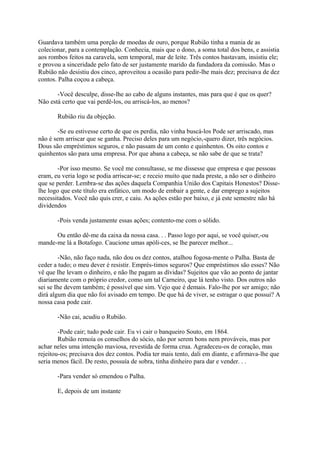 Guardava também uma porção de moedas de ouro, porque Rubião tinha a mania de as
colecionar, para a contemplação. Conhecia, mais que o dono, a soma total dos bens, e assistia
aos rombos feitos na caravela, sem temporal, mar de leite. Três contos bastavam, insistiu ele;
e provou a sinceridade pelo fato de ser justamente marido da fundadora da comissão. Mas o
Rubião não desistiu dos cinco, aproveitou a ocasião para pedir-lhe mais dez; precisava de dez
contos. Palha coçou a cabeça.
-Você desculpe, disse-lhe ao cabo de alguns instantes, mas para que é que os quer?
Não está certo que vai perdê-los, ou arriscá-los, ao menos?
Rubião riu da objeção.
-Se eu estivesse certo de que os perdia, não vinha buscá-los Pode ser arriscado, mas
não é sem arriscar que se ganha. Preciso deles para um negócio,-quero dizer, três negócios.
Dous são empréstimos seguros, e não passam de um conto e quinhentos. Os oito contos e
quinhentos são para uma empresa. Por que abana a cabeça, se não sabe de que se trata?
-Por isso mesmo. Se você me consultasse, se me dissesse que empresa e que pessoas
eram, eu veria logo se podia arriscar-se; e receio muito que nada preste, a não ser o dinheiro
que se perder. Lembra-se das ações daquela Companhia União dos Capitais Honestos? Disselhe logo que este título era enfático, um modo de embair a gente, e dar emprego a sujeitos
necessitados. Você não quis crer, e caiu. As ações estão por baixo, e já este semestre não há
dividendos
-Pois venda justamente essas ações; contento-me com o sólido.
Ou então dê-me da caixa da nossa casa. . . Passo logo por aqui, se você quiser,-ou
mande-me lá a Botafogo. Caucione umas apóli-ces, se lhe parecer melhor...
-Não, não faço nada, não dou os dez contos, atalhou fogosa-mente o Palha. Basta de
ceder a tudo; o meu dever é resistir. Emprés-timos seguros? Que empréstimos são esses? Não
vê que Ihe levam o dinheiro, e não lhe pagam as dívidas? Sujeitos que vão ao ponto de jantar
diariamente com o próprio credor, como um tal Carneiro, que lá tenho visto. Dos outros não
sei se Ihe devem também; é possível que sim. Vejo que é demais. Falo-lhe por ser amigo; não
dirá algum dia que não foi avisado em tempo. De que há de viver, se estragar o que possui? A
nossa casa pode cair.
-Não cai, acudiu o Rubião.
-Pode cair; tudo pode cair. Eu vi cair o banqueiro Souto, em 1864.
Rubião remoía os conselhos do sócio, não por serem bons nem prováveis, mas por
achar neles uma intenção maviosa, revestida de forma crua. Agradeceu-os de coração, mas
rejeitou-os; precisava dos dez contos. Podia ter mais tento, dali em diante, e afirmava-lhe que
seria menos fácil. De resto, possuía de sobra, tinha dinheiro para dar e vender. . .
-Para vender só emendou o Palha.
E, depois de um instante

 