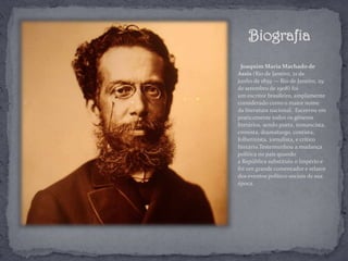 Biografia
Joaquim Maria Machado de
Assis (Rio de Janeiro, 21 de
junho de 1839 — Rio de Janeiro, 29
de setembro de 1908) foi
um escritor brasileiro, amplamente
considerado como o maior nome
da literatura nacional. Escreveu em
praticamente todos os gêneros
literários, sendo poeta, romancista,
cronista, dramaturgo, contista,
folhetinista, jornalista, e crítico
literário.Testemunhou a mudança
política no país quando
a República substituiu o Império e
foi um grande comentador e relator
dos eventos político-sociais de sua
época.
 