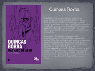 Pedro Rubião de Alvarenga, ex-professor primário, torna-
se, em Barbacena, enfermeiro e discípulo do filósofo Quincas
Borba, que lhe apresenta o Humanitismo, em que a razão do
homem é sempre buscar viver e que a sobrevivência depende muitas
vezes de saber vencer os outros. Borba falece no Rio de Janeiro, em
casa de Brás Cubas. Rubião é nomeado herdeiro universal do
filósofo, sob condição de cuidar de seu cachorro, também chamado
Quincas Borba.
Ele parte para o Rio de Janeiro e, na viagem, conhece
o capitalista Cristiano de Almeida e Palha e sua esposa Sofia.
Ingênuo, Rubião deixa-se guiar pelo casal. Instala-se num palacete e
frequenta a casa de Cristiano. Apaixona-se por Sofia, que lhe
dispensava olhares e delicadezas insinuantes. Depois de muitos
favores ao casal amigo, Rubião declara seu amor por
Sofia, que, apesar de ter provocado a declaração, o recusa e se queixa
ao marido. Cristiano não rompe com Rubião porque pretende lhe
subtrair o resto da fortuna. Sofia apenas intuía sua condição de
chamariz, mas daí por diante tem de exercê-la conscientemente. O
amor não-correspondido de Sofia desperta-lhe, aos poucos, a
loucura.
Quincas Borba
 
